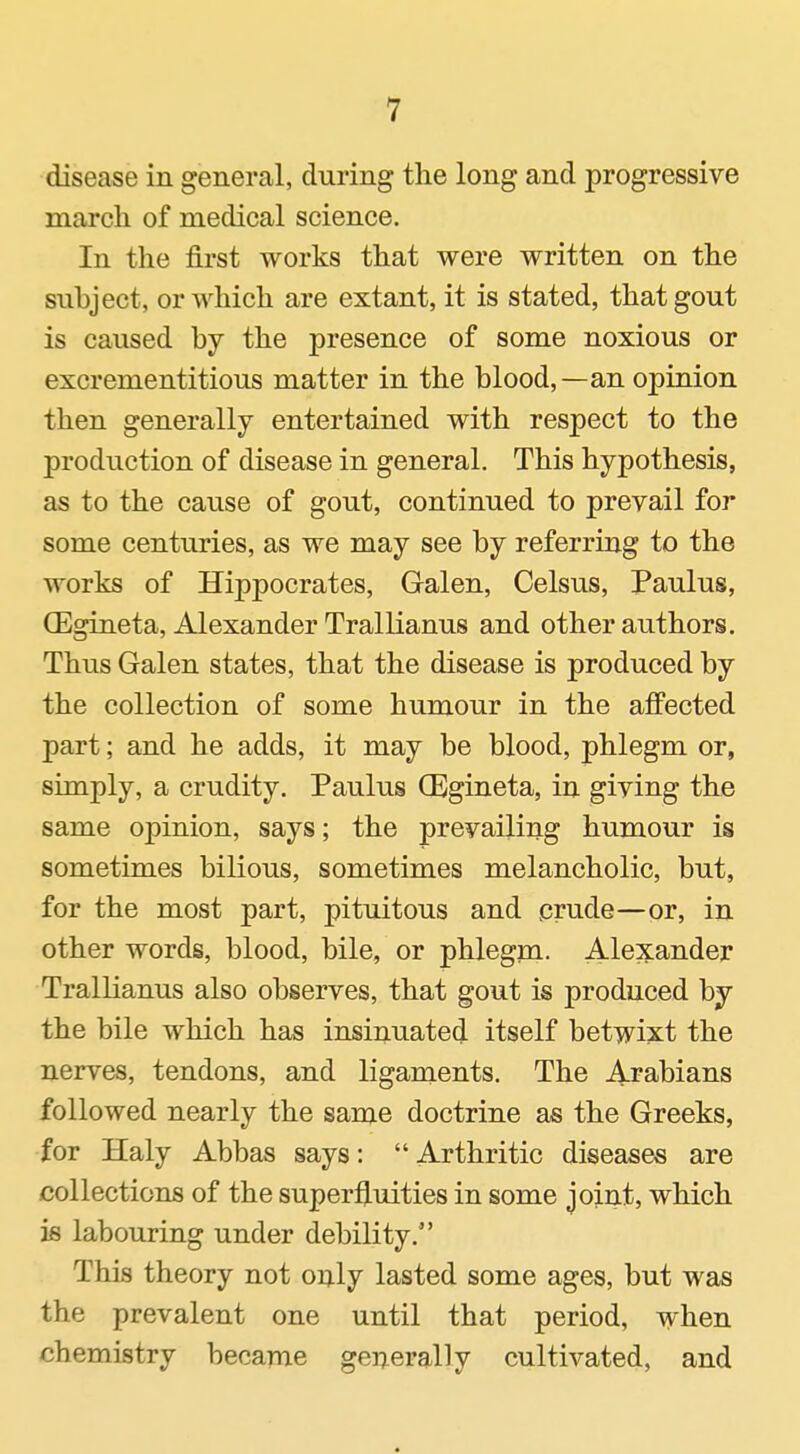 disease in general, during tlie long and progressive march of medical science. In the fii'st works that were written on the subject, or which are extant, it is stated, that gout is caused by the presence of some noxious or excrementitious matter in the blood,—an opinion then generally entertained with respect to the production of disease in general. This hypothesis, as to the cause of gout, continued to prevail for some centuries, as we may see by referring to the works of Hippocrates, Galen, Celsus, Paulus, (Egineta, Alexander Trallianus and other authors. Thus Galen states, that the disease is produced by the collection of some humour in the affected part; and he adds, it may be blood, phlegm or, simply, a crudity. Paulus CEgineta, in giving the same opinion, says; the prevailing humour is sometimes bilious, sometimes melancholic, but, for the most part, pituitous and prude—or, in other words, blood, bile, or phlegm. Alexander Trallianus also observes, that gout is produced by the bile which has insinuated itself betwixt the nerves, tendons, and ligaments. The Arabians followed nearly the same doctrine as the Greeks, for Haly Abbas says: Arthritic diseases are collections of the superfluities in some jojnt, which is labouring under debility. This theory not only lasted some ages, but was the prevalent one until that period, when chemistry became generally cultivated, and