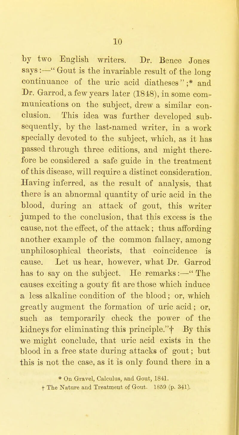 by two English writers. Dr. Bence Jones says:— Gout is the invariable result of the long continuance of the uric acid diatheses ;* and Dr. Garrod, a few years later (18 i8), in some com- munications on the subject, drew a similar con- clusion. This idea was further developed sub- sequently, by the last-named writer, in a work specially devoted to the subject, which, as it has passed through three editions, and might there- fore be considered a safe guide in the treatment of this disease, will require a distinct consideration. Having inferred, as the result of analysis, that there is an abnormal quantity of uric acid in the blood, during an attack of gout, this writer jumped to the conclusion, that this excess is the cause, not the effect, of the attack; thus affording another example of the common fallacy, among unphilosophical theorists, that coincidence is cause. Let us hear, however, what Dr. Garrod has to say on the subject. He remarks:— The causes exciting a gouty fit are those which induce a less alkaline condition of the blood; or, which greatly augment the formation of uric acid; or, such as temporarily check the power of the kidneys for eliminating this principle.f By this vre might conclude, that uric acid exists in the blood in a free state during attacks of gout; but this is not the case, as it is only found there in a * On Gravel, Calculus, and Gout, 1841. t The Nature and Treatment of Gout. 1869 (p. 341).