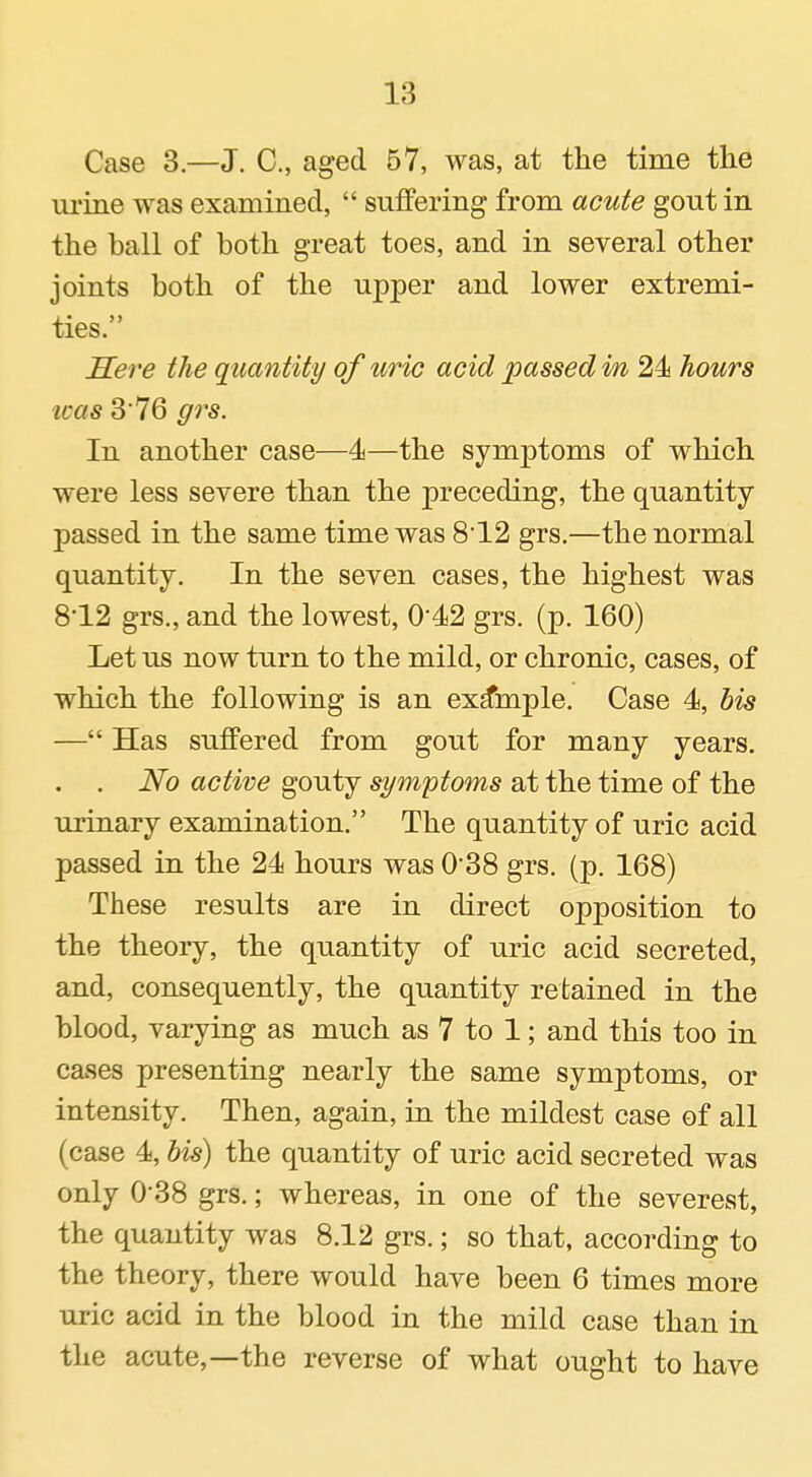 Case 3.—J. C, aged 57, was, at the time the urine was examined,  suffering from acute gout in the ball of both great toes, and in several other joints both of the upper and lower extremi- ties. Sere the quantity of uric acid passed in 24i hours was 3 76 grs. In another case—4—the symptoms of which were less severe than the preceding, the quantity passed in the same time was 812 grs.—the normal quantity. In the seven cases, the highest was 812 grs., and the lowest, 0'42 grs. (p. 160) Let us now turn to the mild, or chronic, cases, of which the following is an example. Case 4, bis — Has suffered from gout for many years. . . No active gouty symptoms at the time of the urinary examination. The quantity of uric acid passed in the 24 hours was 0'38 grs. (p. 168) These results are in direct opposition to the theory, the quantity of uric acid secreted, and, consequently, the quantity retained in the blood, varying as much as 7 to 1; and this too in cases presenting nearly the same symptoms, or intensity. Then, again, in the mildest case of all (case 4, bis) the quantity of uric acid secreted was only 0'38 grs.; whereas, in one of the severest, the quantity was 8.12 grs.; so that, according to the theory, there would have been 6 times more uric acid in the blood in the mild case than in the acute,—the reverse of what ought to have