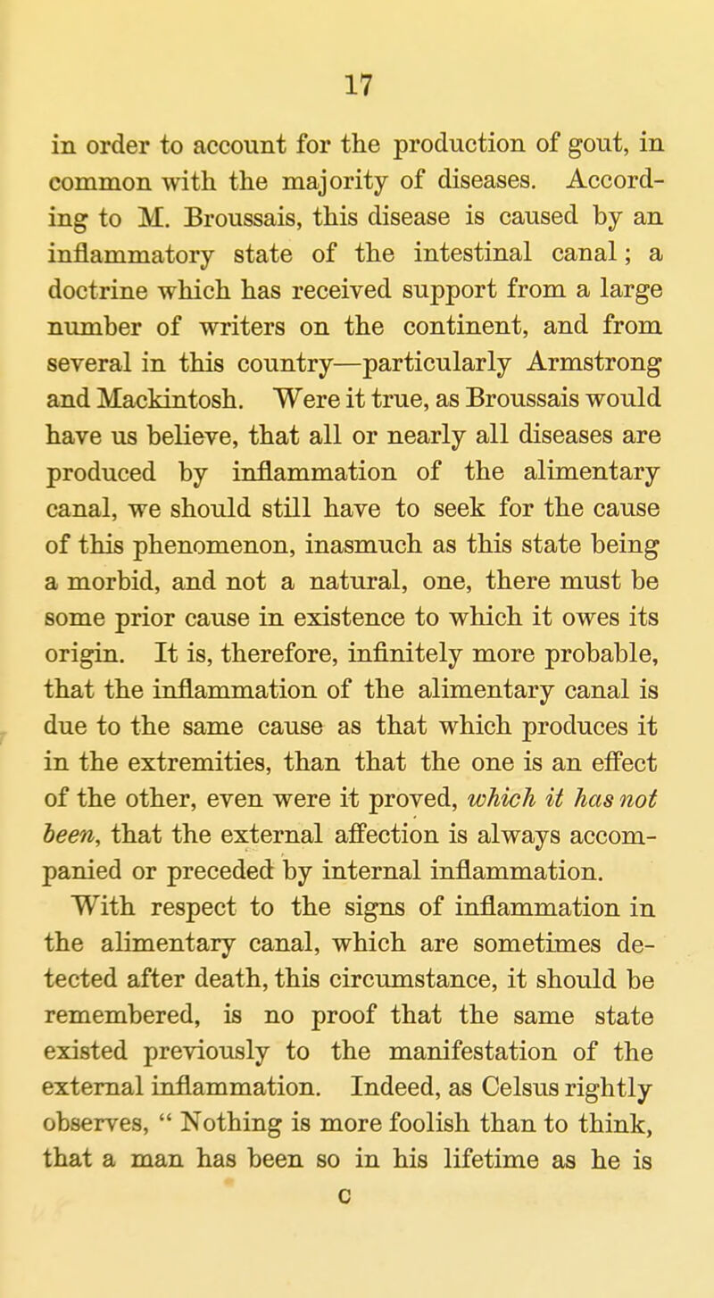 in order to account for the production of gout, in common with the majority of diseases. Accord- ing to M. Broussais, this disease is caused by an inflammatory state of the intestinal canal; a doctrine which has received support from a large number of writers on the continent, and from several in this country—particularly Armstrong and Mackintosh, Were it true, as Broussais would have us believe, that all or nearly all diseases are produced by inflammation of the alimentary canal, we should still have to seek for the cause of this phenomenon, inasmuch as this state being a morbid, and not a natural, one, there must be some prior cause in existence to which it owes its origin. It is, therefore, infinitely more probable, that the inflammation of the alimentary canal is due to the same cause as that which produces it in the extremities, than that the one is an efPect of the other, even were it proved, which it has not been, that the external affection is always accom- panied or preceded by internal inflammation. With respect to the signs of inflammation in the alimentary canal, which are sometimes de- tected after death, this circumstance, it should be remembered, is no proof that the same state existed previously to the manifestation of the external inflammation. Indeed, as Celsus rightly observes,  Nothing is more foolish than to think, that a man has been so in his lifetime as he is c