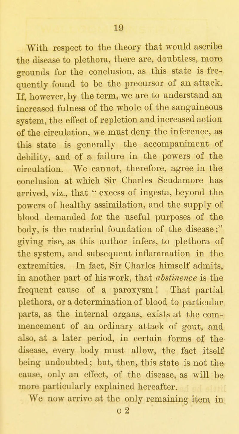 With respect to the theory that would ascribe the disease to plethora, there are, doubtless, more grounds for the conclusion, as this state is fre- qiiently found to be the precursor of an attack. If, however, by the term, we are to understand an increased fulness of the whole of the sanguineous system, the effect of repletion and increased action of the circulation, we must deny the inference, as this state is generally the accompaniment of debility, and of a failure in the powers of the circulation. We cannot, therefore, agree in the conclusion at which Sir Charles Scudamore has arrived, viz., that  excess of ingesta, beyond the powers of healthy assimilation, and the supply of blood demanded for the useful purposes of the body, is the material foundation of the disease; giving rise, as this author infers, to plethora of the system, and subsequent inflammation in the extremities. In fact. Sir Charles himself admits, in another part of his work, that abstinence is the frequent cause of a paroxysm! That partial plethora, or a determination of blood to particular parts, as the internal organs, exists at the com- mencement of an ordinary attack of gout, and also, at a later period, in certain forms of the disease, every body must allow, the fact itself being undoubted; but, then, this state is not the cause, only an effect, of the disease, as will be more particularly explained hereafter. We now arrive at the only remaining item in c 2