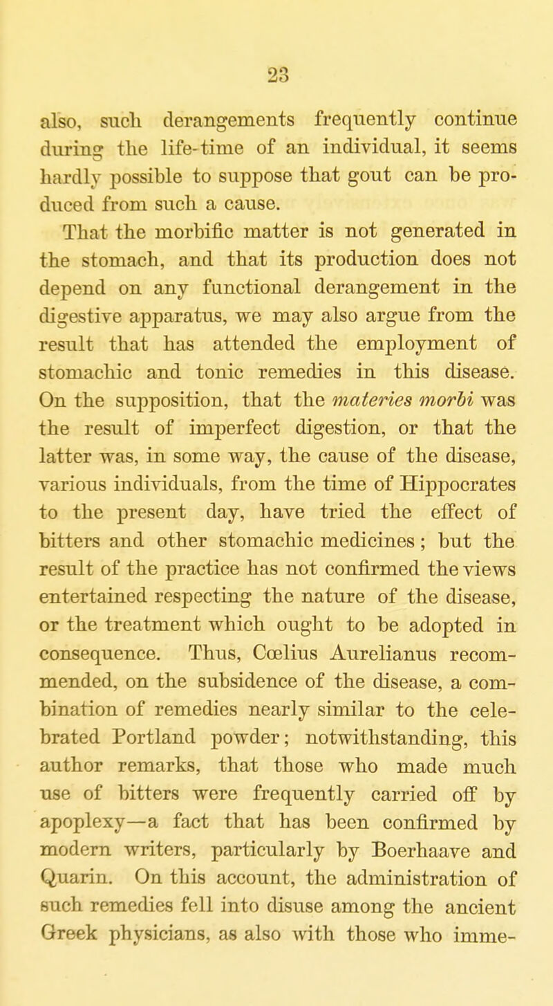 also, sucli derangements frequently contintie durinEr the life-time of an individual, it seems hardly possible to suppose that gout can be pro- duced from such a cause. That the morbific matter is not generated in the stomach, and that its production does not depend on any functional derangement in the digestive apparatus, we may also argue from the result that has attended the employment of stomachic and tonic remedies in this disease. On the supposition, that the materies inorhi was the result of imperfect digestion, or that the latter was, in some way, the cause of the disease, various individuals, from the time of Hippocrates to the present day, have tried the effect of bitters and other stomachic medicines; but the result of the practice has not confirmed the views entertained respecting the nature of the disease, or the treatment which ought to be adopted in consequence. Thus, Coelius Aurelianus recom- mended, on the subsidence of the disease, a com- bination of remedies nearly similar to the cele- brated Portland powder; notwithstanding, this author remarks, that those who made much use of bitters were frequently carried off by apoplexy—a fact that has been confirmed by modern writers, particularly by Boerhaave and Quarin. On this account, the administration of such remedies fell into disuse among the ancient Greek physicians, as also with those who imme-