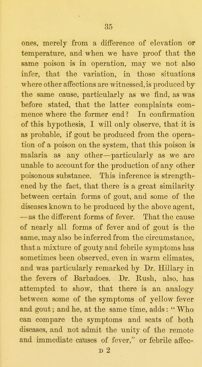 ones, merely from a difference of elevation or temperature, and when we have proof that the same poison is in operation, may we not also infer, that the variation, in those situations where other affections are witnessed, is produced by the same cause, particularly as we find, as was before stated, that the latter complaints com- mence where the former end ? In confirmation of this hypothesis, I will only observe, that it is as probable, if gout be produced from the opera- tion of a poison on the system, that this poison is malaria as any other—particularly as we are unable to account for the production of any other poisonous substance. This inference is strength- ened by the fact, that there is a great similarity between certain forms of gout, and some of the diseases known to be produced by the above agent, —as the different forms of fever. That the cause of nearly all forms of fever and of gout is the same, may also be inferred from the circumstance, that a mixture of gouty and febrile symptoms has sometimes been observed, even in warm climates, and was particularly remarked by Dr. Hillary in the fevers of Barbadoes. Dr. Rush, also, has attempted to show, that there is an analogy between some of the symptoms of yellow fever and gout; and he, at the same time, adds:  Who can compare the symptoms and seats of both diseases, and not admit the unity of the remote and immediate causes of fever, or febrile affec- D 2