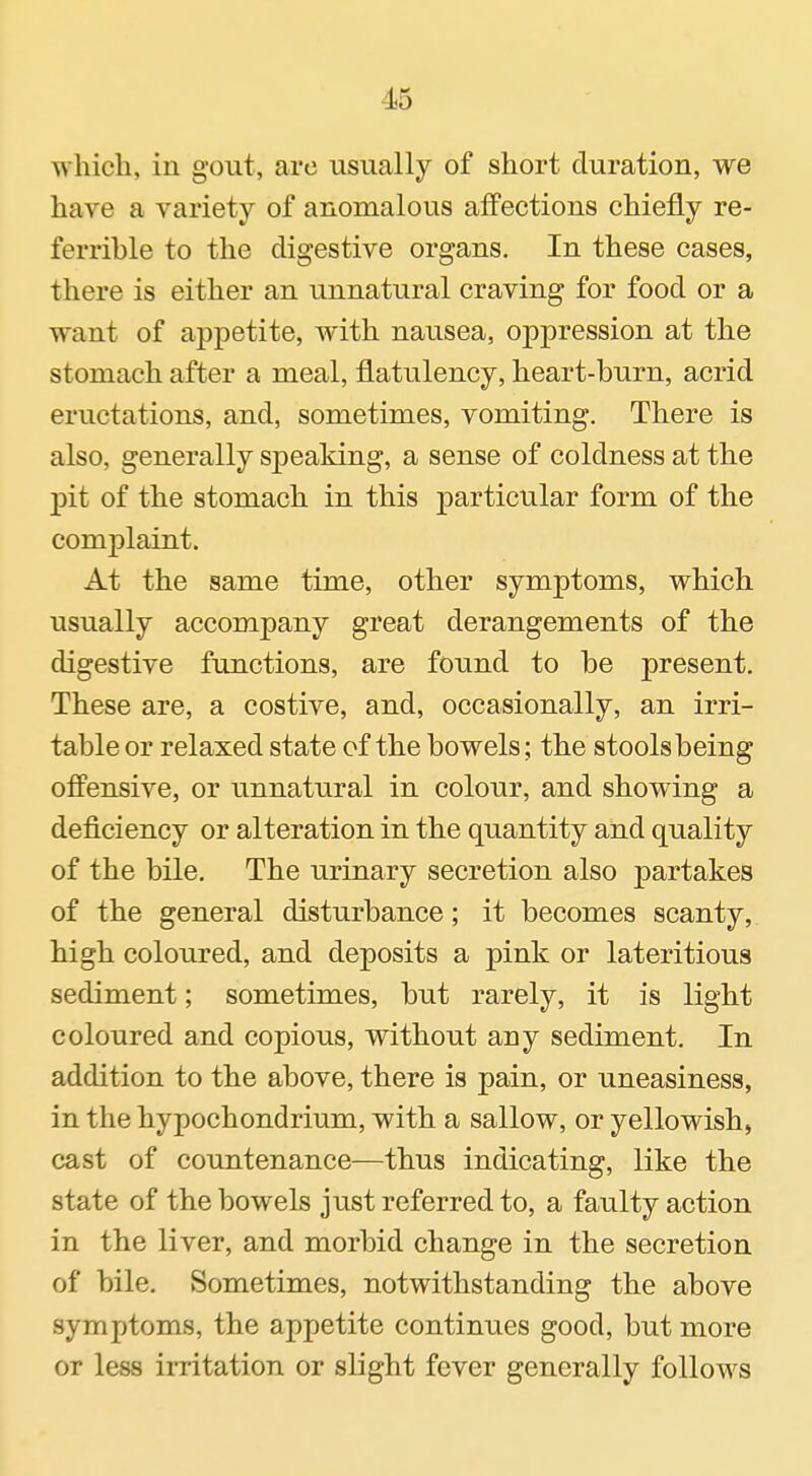 which, in gout, are usually of short duration, we have a variety of anomalous affections chiefly re- ferrible to the digestive organs. In these cases, there is either an unnatural craving for food or a want of appetite, with nausea, oppression at the stomach after a meal, flatulency, heart-burn, acrid eructations, and, sometimes, vomiting. There is also, generally speaking, a sense of coldness at the pit of the stomach in this particular form of the complaint. At the same time, other symptoms, which usually accompany great derangements of the digestive functions, are found to be present. These are, a costive, and, occasionally, an irri- table or relaxed state of the bowels; the stools being offensive, or unnatural in colour, and showing a deficiency or alteration in the quantity and quality of the bile. The urinary secretion also partakes of the general disturbance; it becomes scanty, high coloured, and deposits a pink or lateritious sediment; sometimes, but rarely, it is light coloured and copious, without any sediment. In addition to the above, there is pain, or uneasiness, in the hypochondrium, with a sallow, or yellowish, cast of countenance—thus indicating, like the state of the bowels just referred to, a faulty action in the liver, and morbid change in the secretion of bile. Sometimes, notwithstanding the above symptoms, the appetite continues good, but more or less irritation or slight fever generally follows