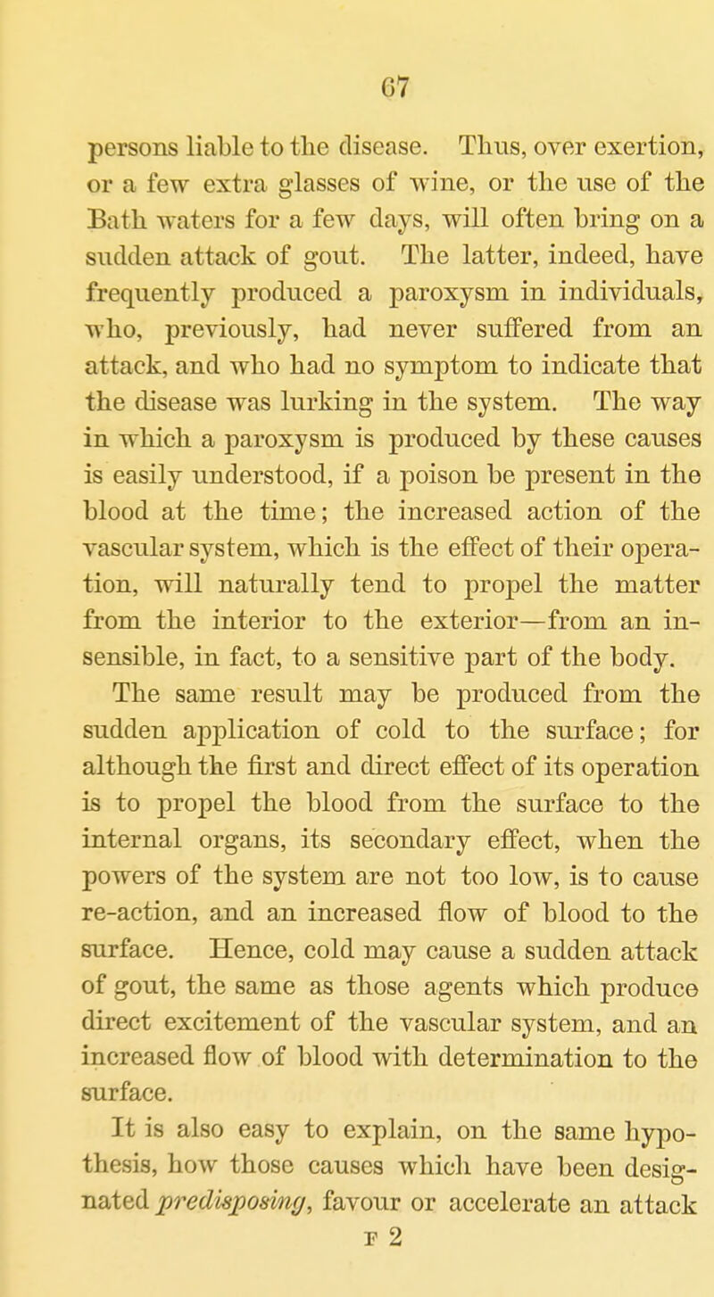 persons liable to the disease. Thus, over exertion, or a few extra glasses of wine, or the use of the Bath waters for a few days, will often bring on a sudden attack of gout. The latter, indeed, have frequently produced a paroxysm in individuals, who, previously, had never suffered from an attack, and who had no symptom to indicate that the disease was lurking in the system. The way in which a paroxysm is produced by these causes is easily understood, if a poison be present in the blood at the time; the increased action of the vascular system, which is the effect of their opera- tion, will naturally tend to propel the matter from the interior to the exterior—from an in- sensible, in fact, to a sensitive part of the body. The same result may be produced from the sudden application of cold to the surface; for although the first and direct effect of its operation is to propel the blood from the surface to the internal organs, its secondary effect, when the powers of the system are not too low, is to cause re-action, and an increased flow of blood to the surface. Hence, cold may cause a sudden attack of gout, the same as those agents which produce direct excitement of the vascular system, and an increased flow of blood with determination to the surface. It is also easy to explain, on the same hyj^o- thesis, how those causes which have been desiff- nated predisposing, favour or accelerate an attack F 2