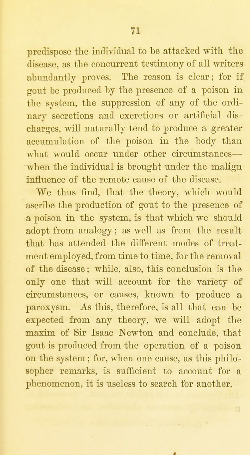 predispose the individual to be attacked with the disease, as the concurrent testimony of all writers abundantly proves. The reason is clear; for if gout be produced by the presence of a poison in the system, the suppression of any of the ordi- nary secretions and excretions or artificial dis- charges, will naturally tend to produce a greater accumulation of the poison in the body than what would occur under other circumstances— when the individual is brought under the malign influence of the remote cause of the disease. We thus find, that the theory, which would ascribe the production of gout to the presence of a poison in the system, is that which we should adopt from analogy; as well as from the result that has attended the different modes of treat- ment employed, from time to time, for the removal of the disease; while, also, this conclusion is the only one that will account for the variety of circumstances, or causes, known to produce a paroxysm. As this, therefore, is all that can be expected from any theory, we will adopt the maxim of Sir Isaac Newton and conclude, that gout is produced from the operation of a poison on the system; for, when one cause, as this philo- sopher remarks, is sufficient to account for a phenomenon, it is useless to search for another.