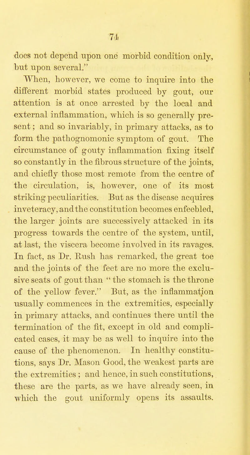 does not depend upon one morbid condition only, but upon several. When, however, we come to inquire into the different morbid states produced by gout, our attention is at once arrested by the local and external inflammation, which is so generally pre- sent ; and so invariably, in primary attacks, as to form the pathognomonic symptom of gout. The circumstance of gouty inflammation fixing itself so constantly in the fibrous structure of the joints, and chiefly those most remote from the centre of the circulation, is, however, one of its most striking peculiarities. But as the disease acquires inveteracy, and the constitution becomes enfeebled, the larger joints are successively attacked in its progress towards the centre of the system, until, at last, the viscera become involved in its ravages. In fact, as Dr. Rush has remarked, the great toe and the joints of the feet are no more the exclu- sive seats of gout than  the stomach is the throne of the yellow fever. But, as the inflammation usually commences in the extremities, especially in primary attacks, and continues there until the termination of the fit, except in old and compli- cated cases, it may be as well to inquire into the cause of the phenomenon. In healthy constitu- tions, says Dr. Mason Good, the weakest parts are the extremities; and hence, in such constitutions, these are the parts, as we have already seen, in which the gout uniformly opens its assaults.