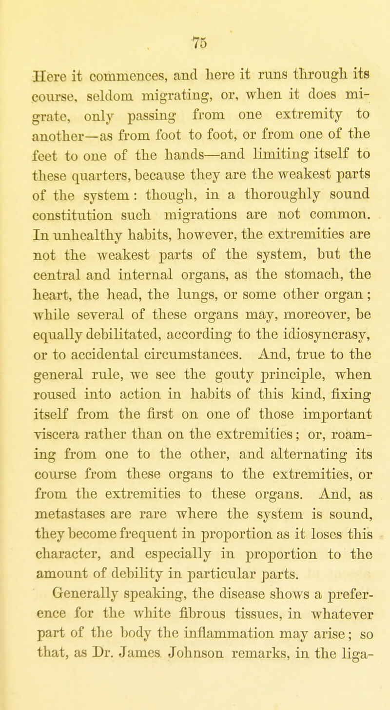 Here it commeiiees, and here it runs tliroiigh its course, seldom migrating, or, when it does mi- grate, only passing from one extremity to another—as from foot to foot, or from one of the feet to one of the hands—and limiting itself to these quarters, because they are the weakest parts of the system : though, in a thoroughly sound constitution such migrations are not common. In unhealthy habits, however, the extremities are not the weakest parts of the system, but the central and internal organs, as the stomach, the heart, the head, the lungs, or some other organ; while several of these organs may, moreover, be equally debilitated, according to the idiosyncrasy, or to accidental circumstances. And, true to the general rule, we see the gouty principle, when roused into action in habits of this kind, fixing itself from the first on one of those important viscera rather than on the extremities; or, roam- ing from one to the other, and alternating its course from these organs to the extremities, or from the extremities to these organs. And, as metastases are rare where the system is sound, they become frequent in proportion as it loses this character, and especially in proportion to the amount of debility in particular parts. Generally speaking, the disease shows a prefer- ence for the white fibrous tissues, in whatever part of the body the inflammation may arise; so that, as Dr. James, Johnson remarks, in the liga-