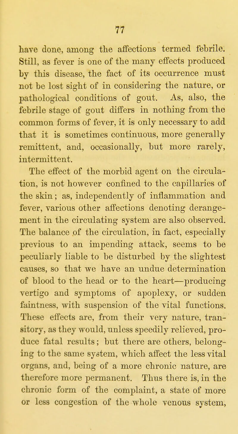 have done, among tlie affections termed febrile. Still, as fever is one of the many effects produced by this disease, the fact of its occurrence must not he lost sight of in considering the nature, or pathological conditions of gout. As, also, the febrile stage of gout differs in nothing from the common forms of fever, it is only necessary to add that it is sometimes continuous, more generally remittent, and, occasionally, but more rarely, intermittent. The effect of the morbid agent on the circula- tion, is not however confined to the capillaries of the skin; as, independently of inflammation and fever, various other affections denoting derange- ment in the circulating system are also observed. The balance of the circulation, in fact, especially previous to an impending attack, seems to be peculiarly liable to be disturbed by the slightest causes, so that we have an undue determination of blood to the head or to the heart—producing vertigo and symptoms of apoplexy, or sudden faintness, with suspension of the vital functions. These effects are, from their very nature, tran- sitory, as they would, unless speedily relieved, pro- duce fatal results; but there are others, belong- ing to the same system, which affect the less vital organs, and, being of a more chronic nature, are therefore more permanent. Thus there is, in the chronic form of the complaint, a state of more or less congestion of the whole venous system,