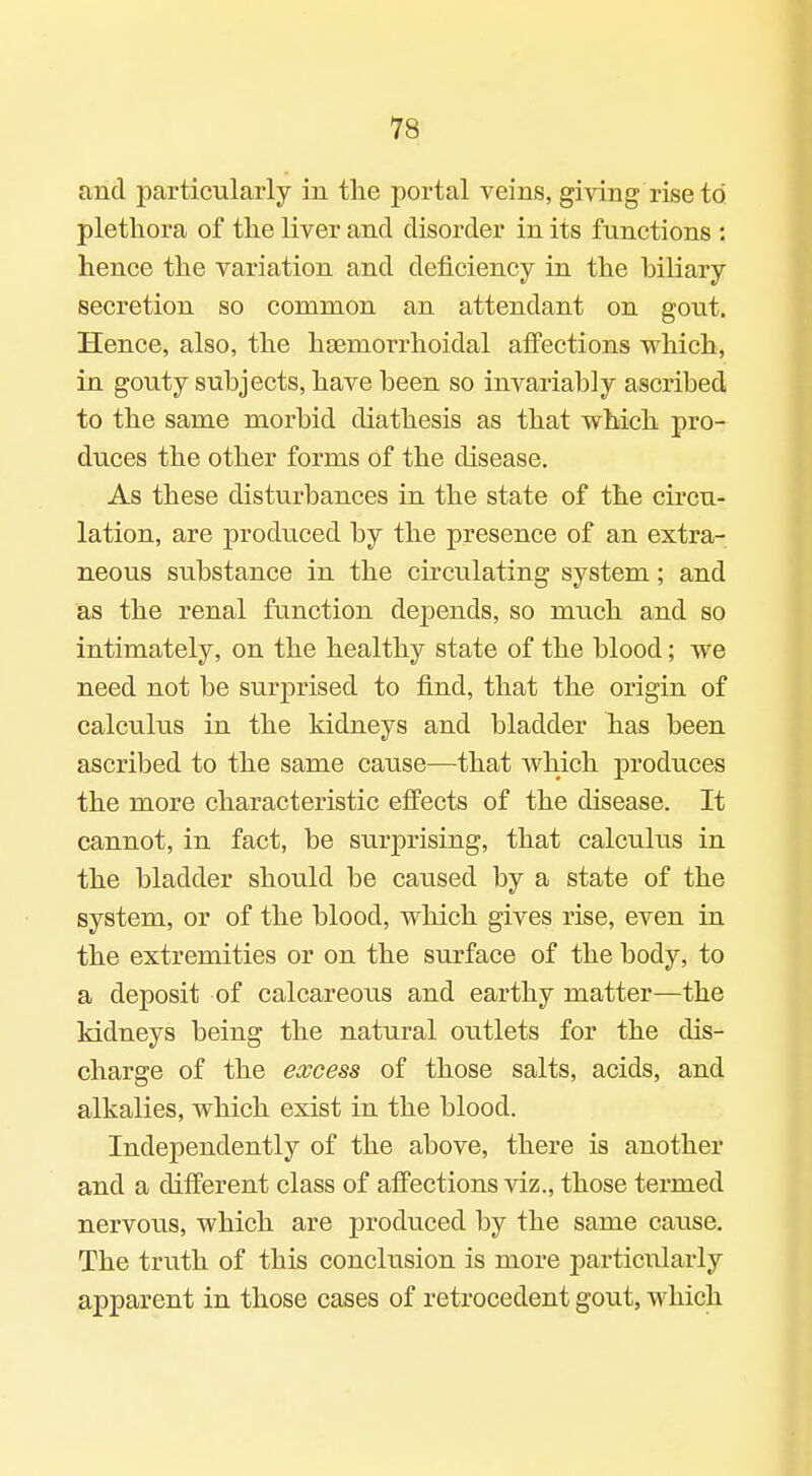 and particularly in the portal veins, giving rise to' plethora of the liver and disorder in its functions : hence the variation and deficiency in the hiliary secretion so common an attendant on gout. Hence, also, the htemorrhoidal affections which, in gouty subjects, have been so invariably ascribed to the same morbid diathesis as that which pro- duces the other forms of the disease. As these disturbances in the state of the circu- lation, are produced by the presence of an extra- neous substance in the circulating system; and as the renal function depends, so much and so intimately, on the healthy state of the blood; we need not be surprised to find, that the origin of calculus in the kidneys and bladder has been ascribed to the same cause—that which produces the more characteristic effects of the disease. It cannot, in fact, be surprising, that calculus in the bladder should be caused by a state of the system, or of the blood, which gives rise, even in the extremities or on the surface of the body, to a deposit of calcareous and earthy matter—the kidneys being the natural outlets for the dis- charge of the excess of those salts, acids, and alkalies, which exist in the blood. Independently of the above, there is another and a different class of affections viz., those termed nervous, which are produced by the same cause. The truth of this conclusion is more particularly apparent in those cases of retrocedent gout, which