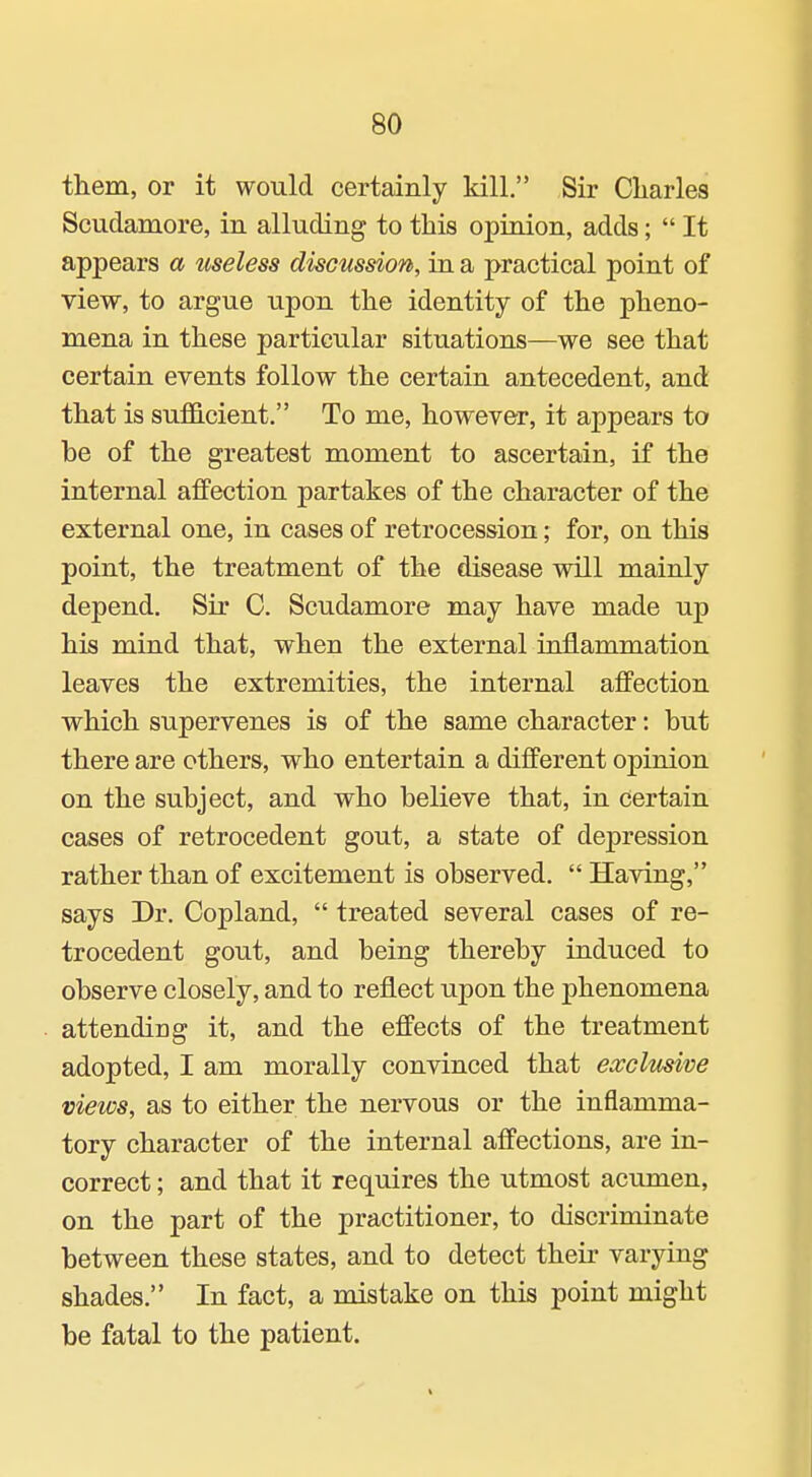 them, or it would certainly kill. Sir Charles Scudamore, in alluding to this opiaion, adds;  It appears a useless discussion, in a practical point of view, to argue upon the identity of the pheno- mena in these particular situations—we see that certain events follow the certain antecedent, and that is sufficient. To me, however, it appears to be of the greatest moment to ascertain, if the internal affection partakes of the character of the external one, in cases of retrocession; for, on this point, the treatment of the disease will mainly depend. Sir C. Scudamore may have made up his mind that, when the external inflammation leaves the extremities, the internal affection which supervenes is of the same character: but there are others, who entertain a different opinion on the subject, and who believe that, in certain cases of retrocedent gout, a state of depression rather than of excitement is observed.  Having, says Dr. Copland,  treated several cases of re- trocedent gout, and being thereby induced to observe closely, and to reflect upon the phenomena attending it, and the effects of the treatment adopted, I am morally convinced that exclusive views, as to either the nervous or the inflamma- tory character of the internal affections, are in- correct ; and that it requires the utmost acumen, on the part of the practitioner, to discriminate between these states, and to detect their varying shades. In fact, a mistake on this point might be fatal to the patient.