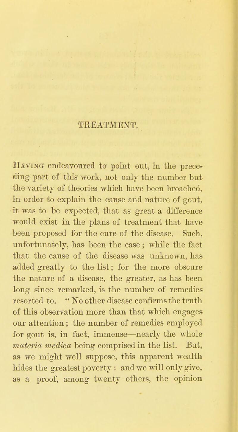 TEEATMEU^T. Having? endeavoured to point out, in the prece- ding part of this work, not only the number but the variety of theories which have been broached, in order to explain the cause and nature of gout, it was to be expected, that as great a difference would exist in the plans of treatment that have been proposed for the cure of the disease. Such, unfortunately, has been the case ; while the fact that the cause of the disease was unknown, has added greatly to the list; for the more obscure the nature of a disease, the greater, as has been long since remarked, is the number of remedies resorted to,  No other disease confirms the truth of this observation more than that which engages our attention ; the number of remedies employed for gout is, in fact, immense—nearly the whole materia medica being comprised in the list. But, as we might well suppose, this apparent wealth hides the greatest poverty : and we will only give, as a proof, among twenty others, the opinion