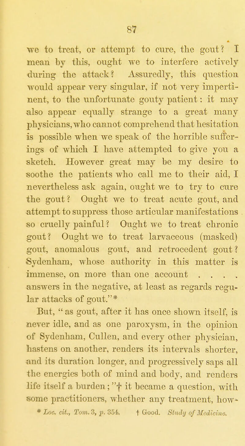 we to treat, or attempt to cure, the gout? I mean by this, ought we to interfere actively during the attack? Assuredly, this question would appear very singular, if not very imperti- nent, to the unfortunate gouty patient: it may also appear equally strange to a great many physicians, who cannot comprehend that hesitation is possible when we speak of the horrible suffer- ings of which I have attempted to give you a sketch. However great may be my desire to soothe the patients who call me to their aid, I nevertheless ask again, ought we to try to cure the gout ? Ought we to treat acute gout, and •attempt to suppress those articular manifestations so cruelly painful ? Ought we to treat chronic gout ? Ought we to treat larvaceous (masked) gout, anomalous gout, and retrocedent gout ? Sydenham, whose authority in this matter is immense, on more than one account .... ■answers in the negative, at least as regards regu- lar attacks of gout.* But,  as gout, after it has once shown itself, is never idle, and as one paroxysm, in the opinion of Sydenham, Cullen, and every other physician, hastens on another, renders its intervals shorter, and its duration longer, and progressively saps all the energies both of mind and body, and renders life itself a burden; f it became a question, with some practitioners, whether any treatment, how- * Loo. ext., Tom. 3, 'p. 354. t Good. Study of McdLcim.