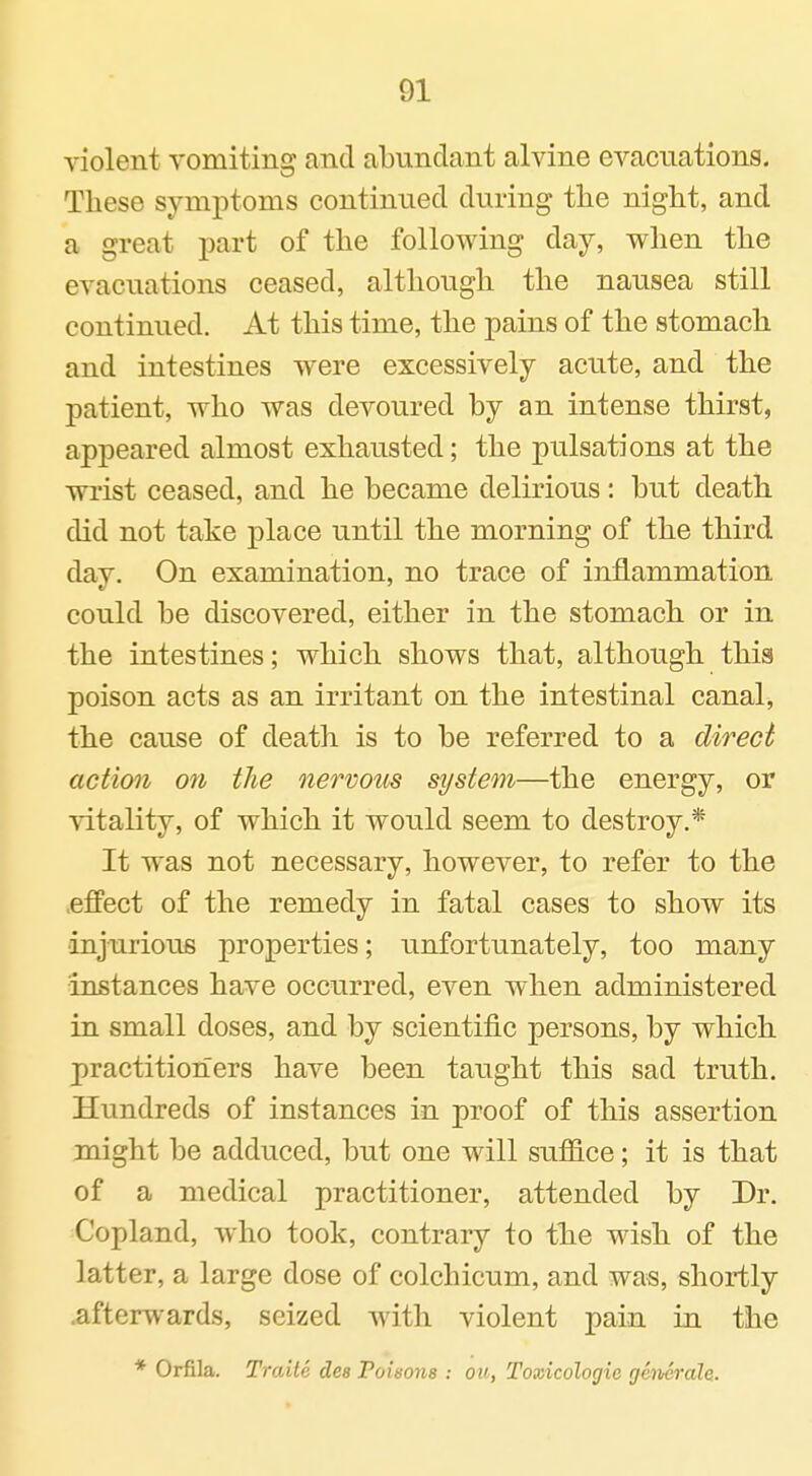 violent vomiting and abundant alvine evacuations. These symptoms continued during the night, and a great part of the following day, when the evacuations ceased, although the nausea still continued. At this time, the pains of the stomach and intestines were excessively acute, and the patient, who was devoured by an intense thirst, appeared almost exhausted; the pulsations at the wrist ceased, and he became delirious: but death did not take place until the morning of the third day. On examination, no trace of inflammation could be discovered, either in the stomach or in the intestines; which shows that, although this poison acts as an irritant on the intestinal canal, the cause of death is to be referred to a direct action on the nervous system—the energy, or vitality, of which it would seem to destroy.* It was not necessary, however, to refer to the .effect of the remedy in fatal cases to show its ■injurious properties; unfortunately, too many instances have occurred, even when administered in small doses, and by scientific persons, by which practitioners have been taught this sad truth. Hundreds of instances in proof of this assertion might be adduced, but one will suffice; it is that of a medical practitioner, attended by Dr. Copland, who took, contrary to the wish of the latter, a large dose of colchicum, and was, shortly .afterwards, seized with violent pain in the * Orfila. Traite dee Poisons : ou, Toxicologic getverale.