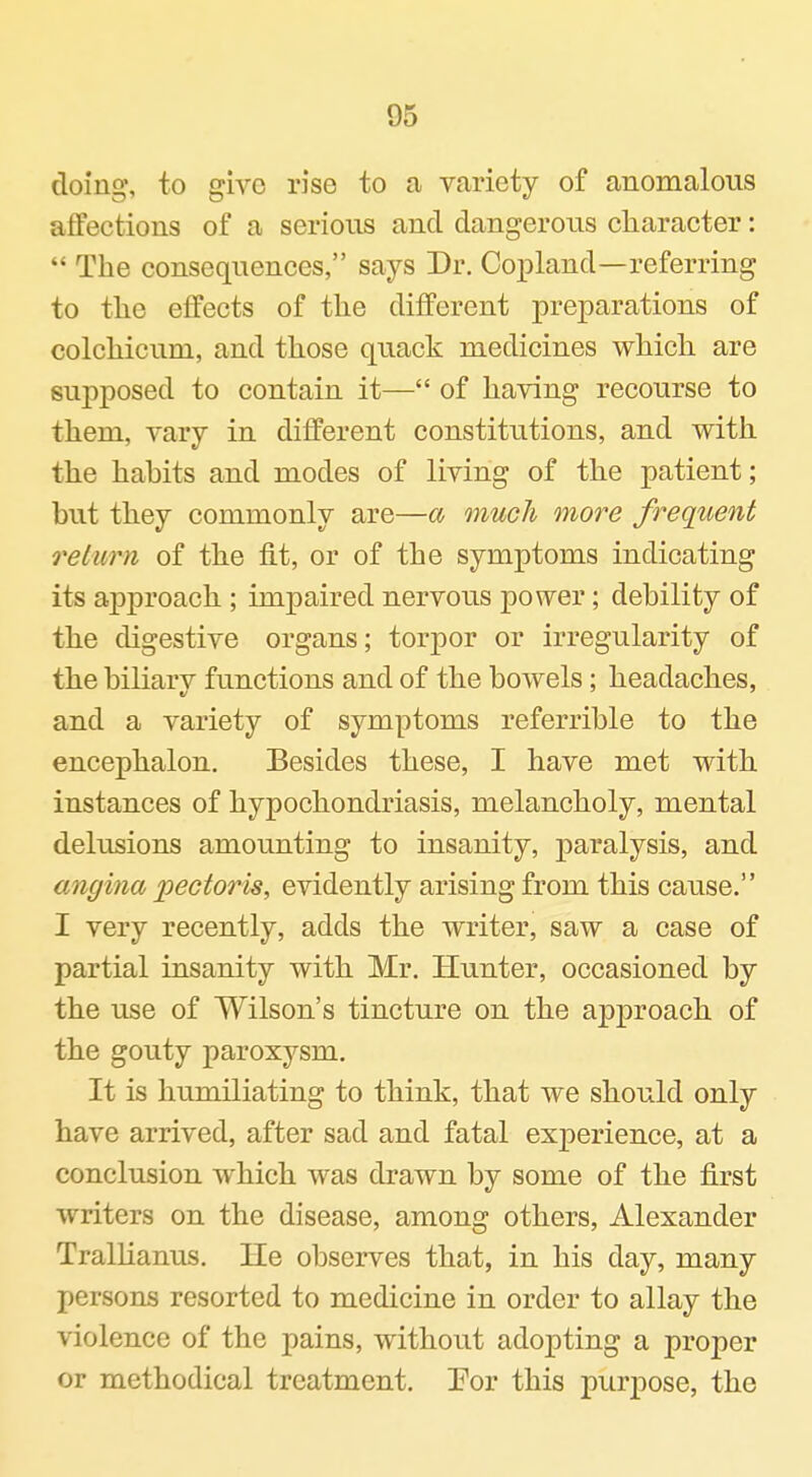 doing, to give rise to a variety of anomalous affections of a serious and dangeroiis character:  The consequences, says Dr. Copland—referring to the effects of the different preparations of colchicum, and those quack medicines which are supposed to contain it— of having recourse to them, vary in different constitutions, and with the habits and modes of living of the patient; but they commonly are—a much more freqiient return of the fit, or of the symptoms indicating its approach ; impaired nervous power; debility of the digestive organs; torpor or irregularity of the biliarv functions and of the bowels; headaches, and a variety of symptoms referrible to the encephalon. Besides these, I have met with instances of hypochondriasis, melancholy, mental delusions amounting to insanity, j)aralysis, and angina 'pectoris, evidently arising from this cause. I very recently, adds the writer, saw a case of partial insanity with Mr. Hunter, occasioned by the use of Wilson's tincture on the approach of the gouty paroxysm. It is humiliating to think, that we should only have arrived, after sad and fatal experience, at a conclusion which was drawn by some of the first writers on the disease, among others, Alexander Trallianus. He observes that, in his day, many persons resorted to medicine in order to allay the violence of the pains, without adopting a proper or methodical treatment. Eor this purpose, the