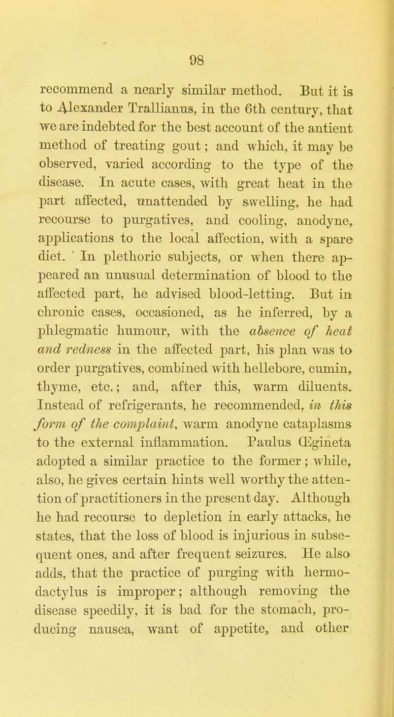 recommend a nearly similar method. But it is to 4-lexander Trallianns, in tlie 6th centnry, that we are indebted for the best account of the antient method of treating gout; and which, it may be observed, varied according to the type of the disease. In acute cases, with great heat in the- part affected, unattended by swelling, he had recourse to purgatives, and cooling, anodyne, applications to the local affection, with a spare diet. ■ In plethoric subjects, or when there ap- peared an unusual determination of blood to the affected part, he advised blood-letting. But in chronic cases, occasioned, as he inferred, by a phlegmatic humour, with the ahsenoe of heat and redness in the affected part, his plan was to order j^urgatives, combined with hellebore, cumin, thyme, etc.; and, after this, warm diluents. Instead of refrigerants, he recommended, in this form of the complaint, warm anodyne cataplasms to the external inflammation. Paulus OEgineta adopted a similar practice to the former; while, also, he gives certain hints well worthy the atten- tion of practitioners in the present day. Although he had recourse to depletion in early attacks, he states, that the loss of blood is injiuious in subse- quent ones, and after frequent seizures. He also adds, that the practice of purging with hermo- dactylus is improper; although removing the disease speedily, it is bad for the stomach, pro- ducing nausea, want of appetite, and other