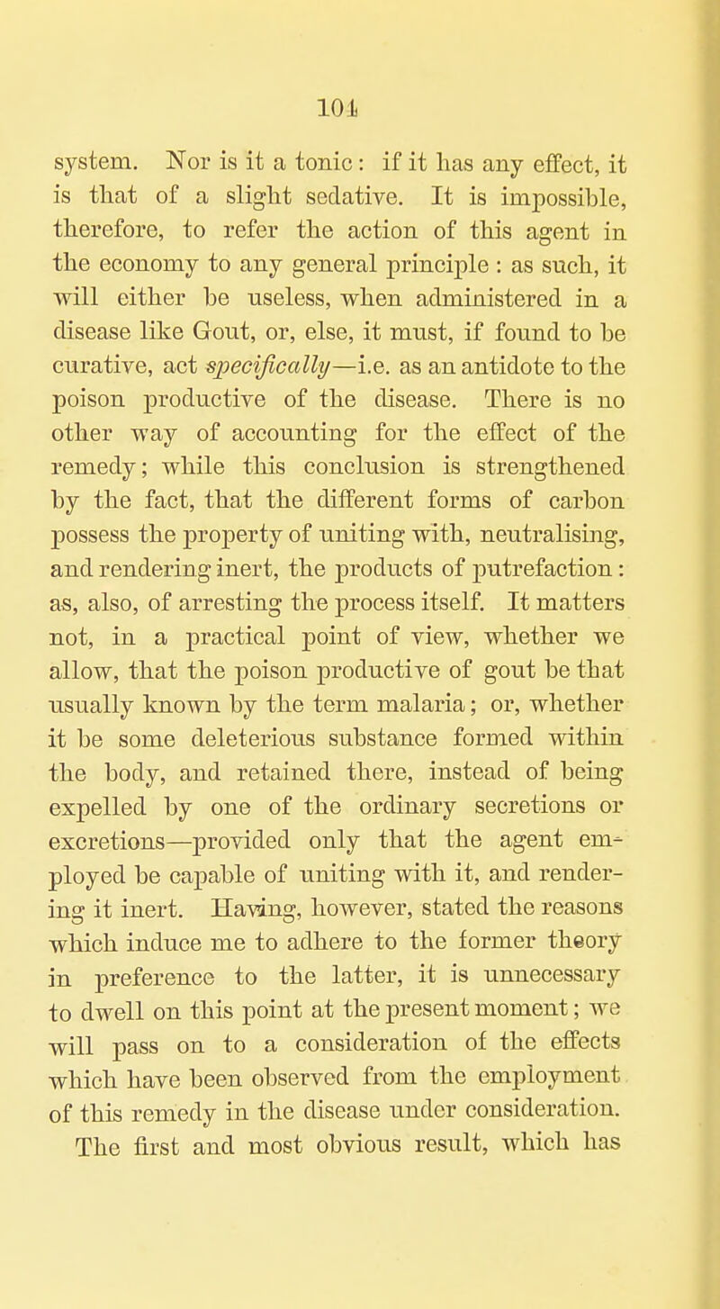 10 Ji system. Nor is it a tonic: if it lias any effect, it is that of a slight sedative. It is impossible, therefore, to refer the action of this agent in the economy to any general principle : as such, it will either be useless, when administered in a disease like Gout, or, else, it must, if found to be curative, act specijiccdly—i.e. as an antidote to the poison productive of the disease. There is no other way of accounting for the effect of the remedy; while this conclusion is strengthened by the fact, that the different forms of carbon possess the property of uniting with, neutralising, and rendering inert, the products of putrefaction: as, also, of arresting the process itself. It matters not, in a practical point of view, whether we allow, that the poison productive of gout be that usually known by the term malaria; or, whether it be some deleterious substance formed within the body, and retained there, instead of being expelled by one of the ordinary secretions or excretions—provided only that the agent em- ployed be capable of uniting with it, and render- ing it inert. Having, however, stated the reasons which induce me to adhere to the former theory in preference to the latter, it is unnecessary to dwell on this point at the present moment; we will pass on to a consideration of the effects which have been observed from the employment of this remedy in the disease under consideration. The first and most obvious result, which has