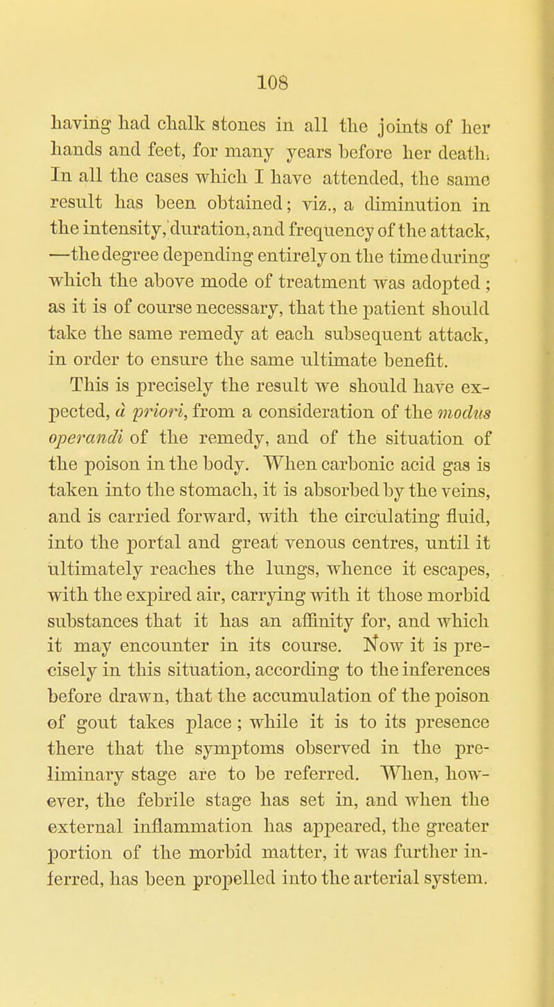 having had chalk stones in all the joints of her hands and feet, for many years before her death-. In all the cases which I have attended, the same result has been obtained; viz., a diminution in the intensity, duration, and frequency of the attack, —the degree depending entirely on the time during which the above mode of treatment was adopted ; as it is of course necessary, that the patient should take the same remedy at each subsequent attack, in order to ensure the same ultimate benefit. This is precisely the result we should have ex- pected, d priori, from a consideration of the modus operandi of the remedy, and of the situation of the poison in the body. When carbonic acid gas is taken into the stomach, it is absorbed by the veins, and is carried forward, with the circiilating fluid, into the portal and great venous centres, until it ultimately reaches the lungs, whence it escapes, with the expired air, carrying with it those morbid substances that it has an affinity for, and which it may encounter in its course. Now it is pre- cisely in this situation, according to the inferences before drawn, that the accumulation of the poison of gout takes place; while it is to its presence there that the symptoms observed in the pre- liminary stage are to be referred. When, how- ever, the febrile stage has set in, and when the external inflammation has appeared, the greater portion of the morbid matter, it was further in- ferred, has been propelled into the arterial system.