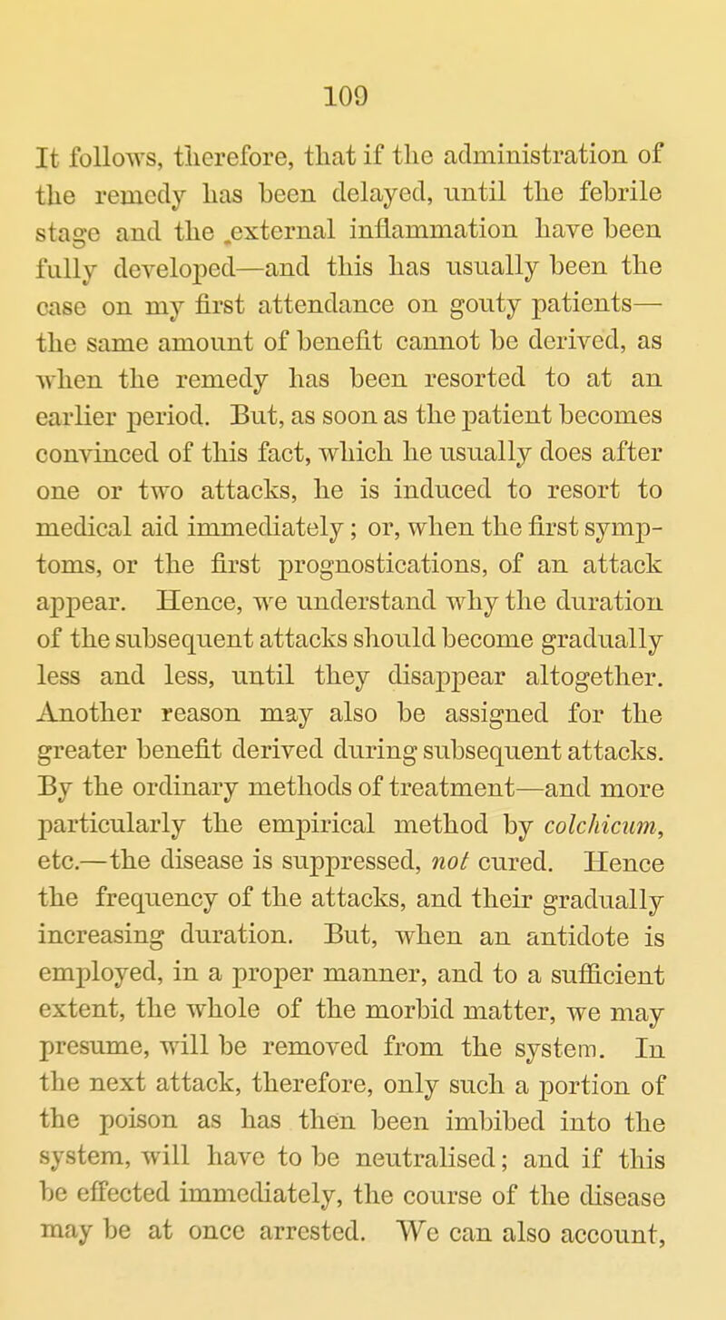 It follows, therefore, that if the administration of the remedy has heen delayed, until the febrile stao'e and the external inflammation have been fully developed—and this has usually been the case on my first attendance on gouty patients— the same amount of benefit cannot be derived, as when the remedy has been resorted to at an earlier period. But, as soon as the patient becomes convinced of this fact, which he usually does after one or two attacks, he is induced to resort to medical aid immediately; or, when the first symp- toms, or the first prognostications, of an attack appear. Hence, we understand why the duration of the subsequent attacks should become gradually less and less, until they disappear altogether. Another reason may also be assigned for the greater benefit derived during subsequent attacks. By the ordinary methods of treatment—and more particularly the empirical method by colchicum, etc.—the disease is suppressed, not cured. Hence the frequency of the attacks, and their gradually increasing duration. But, when an antidote is employed, in a proper manner, and to a sufficient extent, the whole of the morbid matter, we may presume, will be removed from the system. In the next attack, therefore, only such a portion of the poison as has then been imbibed into the system, will have to be neutralised; and if this be effected immediately, the course of the disease may be at once arrested. We can also account,