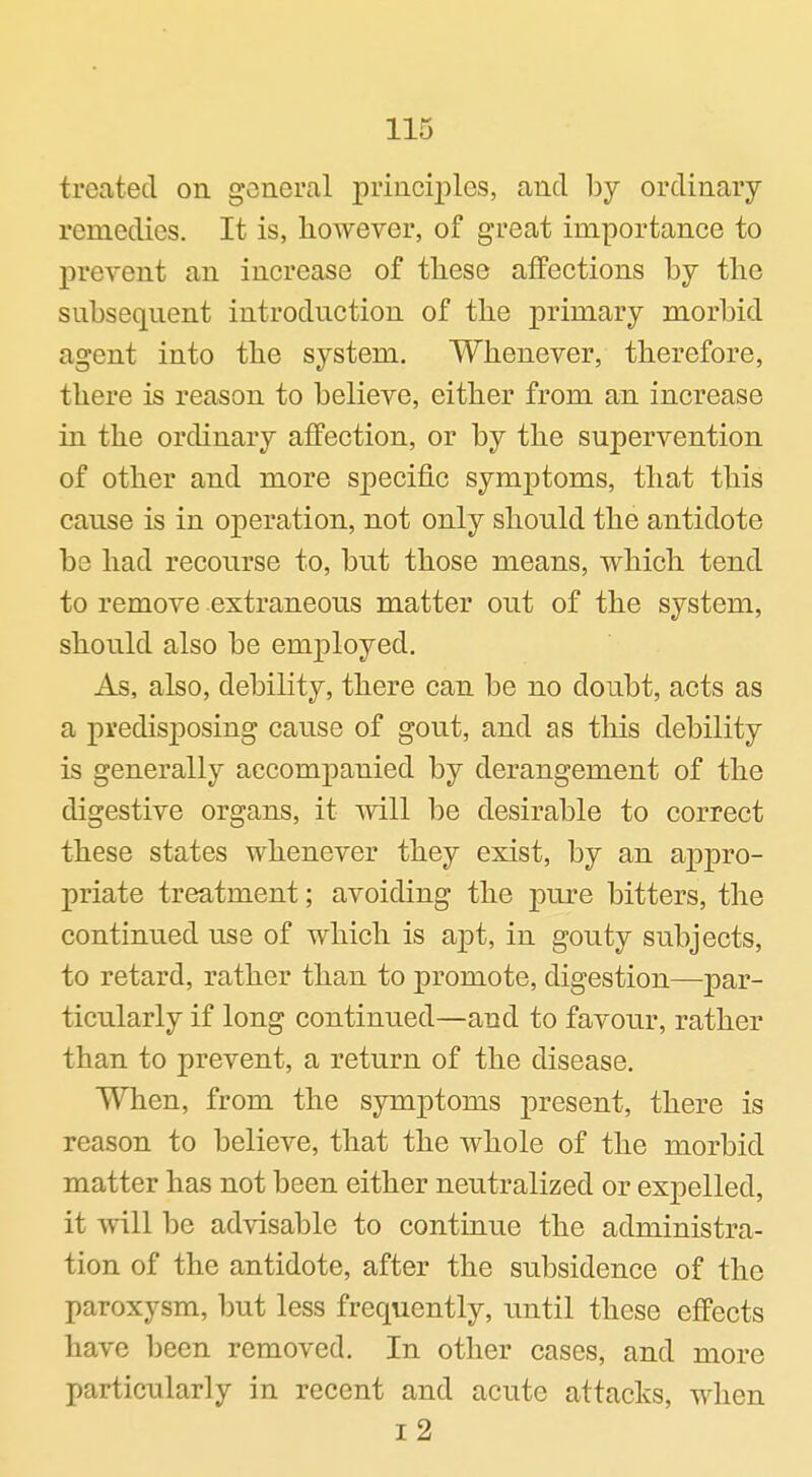 treated on gcjneral principles, and by ordinary remedies. It is, however, of great importance to prevent an increase of these affections by the snbseqnent introdnction of the primary morbid agent into the system. Whenever, therefore, there is reason to believe, either from an increase in the ordinary affection, or by the supervention of other and more specific symptoms, that this cause is in operation, not only should the antidote be had recourse to, but those means, which tend to remove extraneous matter out of the system, should also be employed. As, also, debility, there can be no doubt, acts as a predisj^osing cause of gout, and as this debility is generally accompanied by derangement of the digestive organs, it mil be desirable to correct these states whenever they exist, by an appro- priate treatment; avoiding the pure bitters, the continued use of which is apt, in gouty subjects, to retard, rather than to promote, digestion—par- ticularly if long continued—and to favour, rather than to prevent, a return of the disease. When, from the symptoms present, there is reason to believe, that the whole of the morbid matter has not been either neutralized or expelled, it will be advisable to continue the administra- tion of the antidote, after the subsidence of the paroxysm, but less frequently, until these effects have been removed. In other cases, and more particularly in recent and acute attacks, when i2