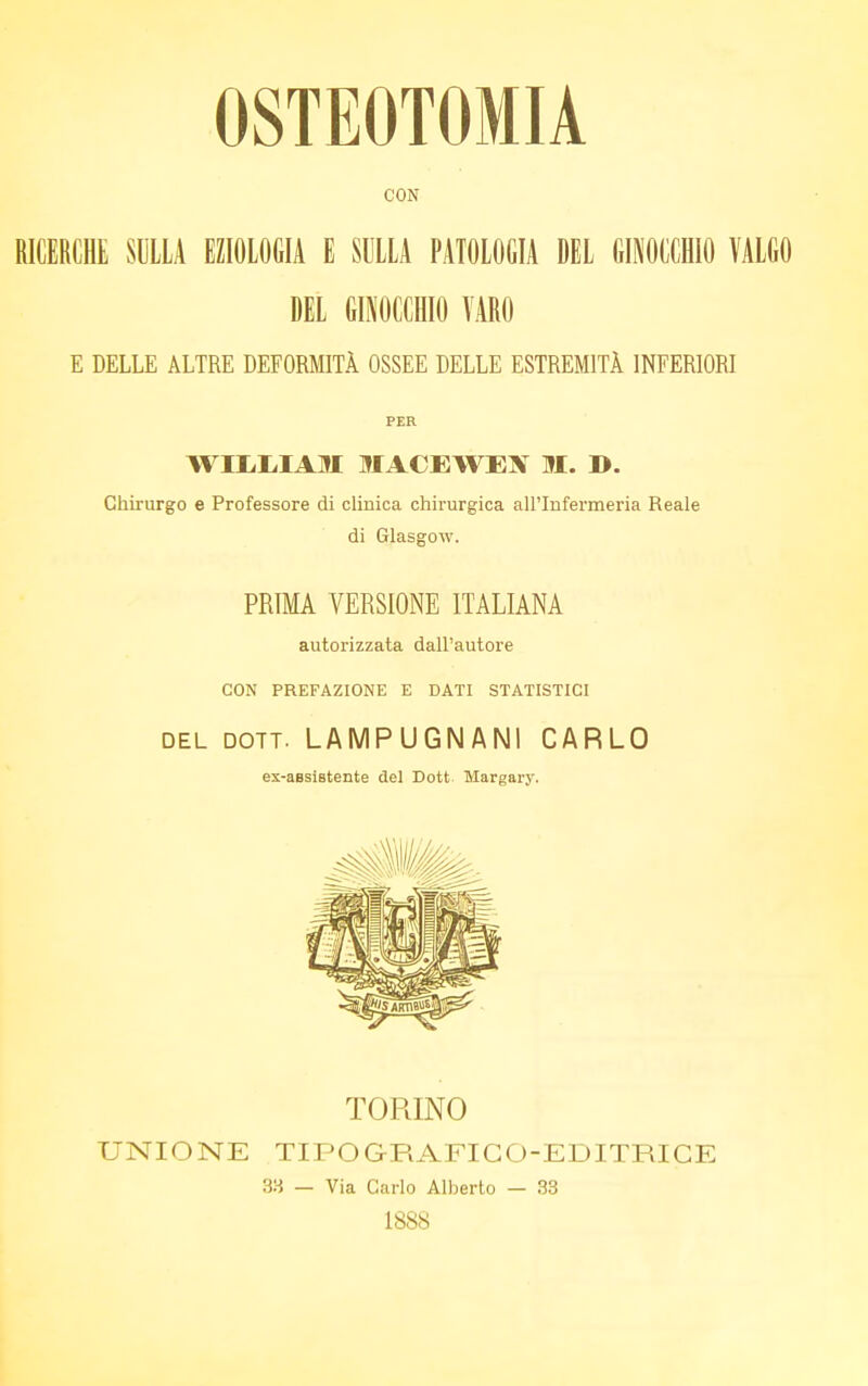 OSTEOTOMIA CON RICERCHE SULLA EZIOLOGIA E SULLA PATOLOGIA DEL GINOCCHIO VALGO DEL GINOCCHIO VARO E DELLE ALTRE DEFORMITÀ OSSEE DELLE ESTREMITÀ INFERIORI PER WILLIAM IACEWEN M. B. Chirurgo e Professore di clinica chirurgica all'Infermeria Reale di Glasgow. PRIMA VERSIONE ITALIANA autorizzata dall'autore CON PREFAZIONE E DATI STATISTICI del dott. LAMPUGNANI CARLO ex-assistente del Dott Margary. TORINO UNIONE TIPO GRAFI CO-EDITRICE 38 — Via Carlo Alberto — 33 1888