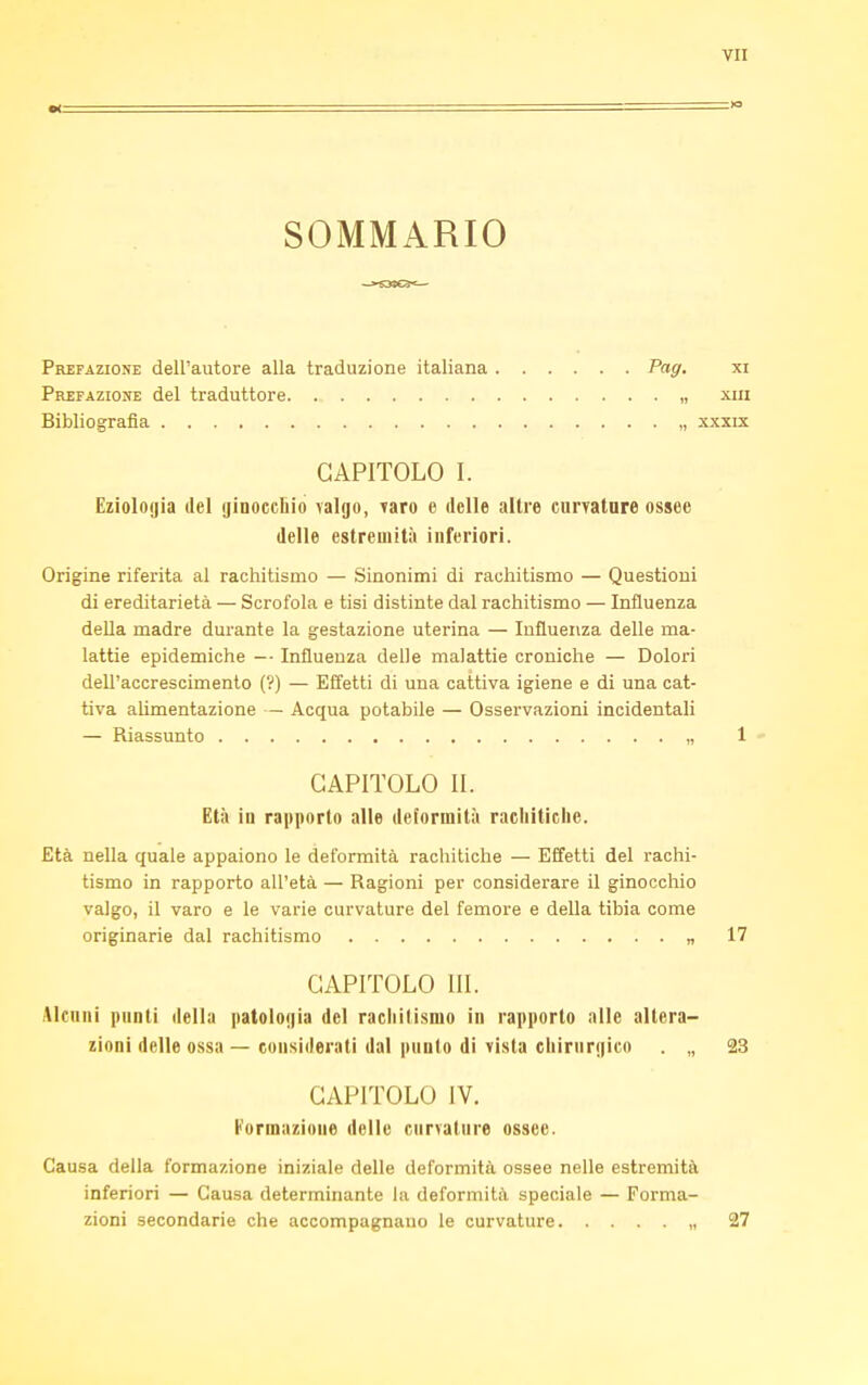 SOMMARIO Prefazione dell'autore alla traduzione italiana Pag. xi Prefazione del traduttore „ xm Bibliografia , xxxix CAPITOLO I. Eziologia del ginocchio valgo, varo e delle altre curvature ossee delle estremità inferiori. Origine riferita al rachitismo — Sinonimi di rachitismo — Questioni di ereditarietà — Scrofola e tisi distinte dal rachitismo — Influenza della madre durante la gestazione uterina — Influenza delle ma- lattie epidemiche — Influenza delle malattie croniche — Dolori dell'accrescimento (?) — Effetti di una cattiva igiene e di una cat- tiva alimentazione — Acqua potabile — Osservazioni incidentali — Riassunto „ 1 CAPITOLO IL Età in rapporto alle deformità rachitiche. Età nella quale appaiono le deformità rachitiche — Effetti del rachi- tismo in rapporto all'età — Ragioni per considerare il ginocchio valgo, il varo e le varie curvature del femore e della tibia come originarie dal rachitismo „ 17 CAPITOLO ni. Alcuni punti della patologia del rachitismo in rapporto alle altera- zioni delle ossa — considerati dal punto di vista chirurgico . „ 23 CAPITOLO IV. Formazione delle curvature ossee. Causa della formazione iniziale delle deformità ossee nelle estremità inferiori — Causa determinante la deformità speciale — Forma- zioni secondarie che accompagnauo le curvature „ 27