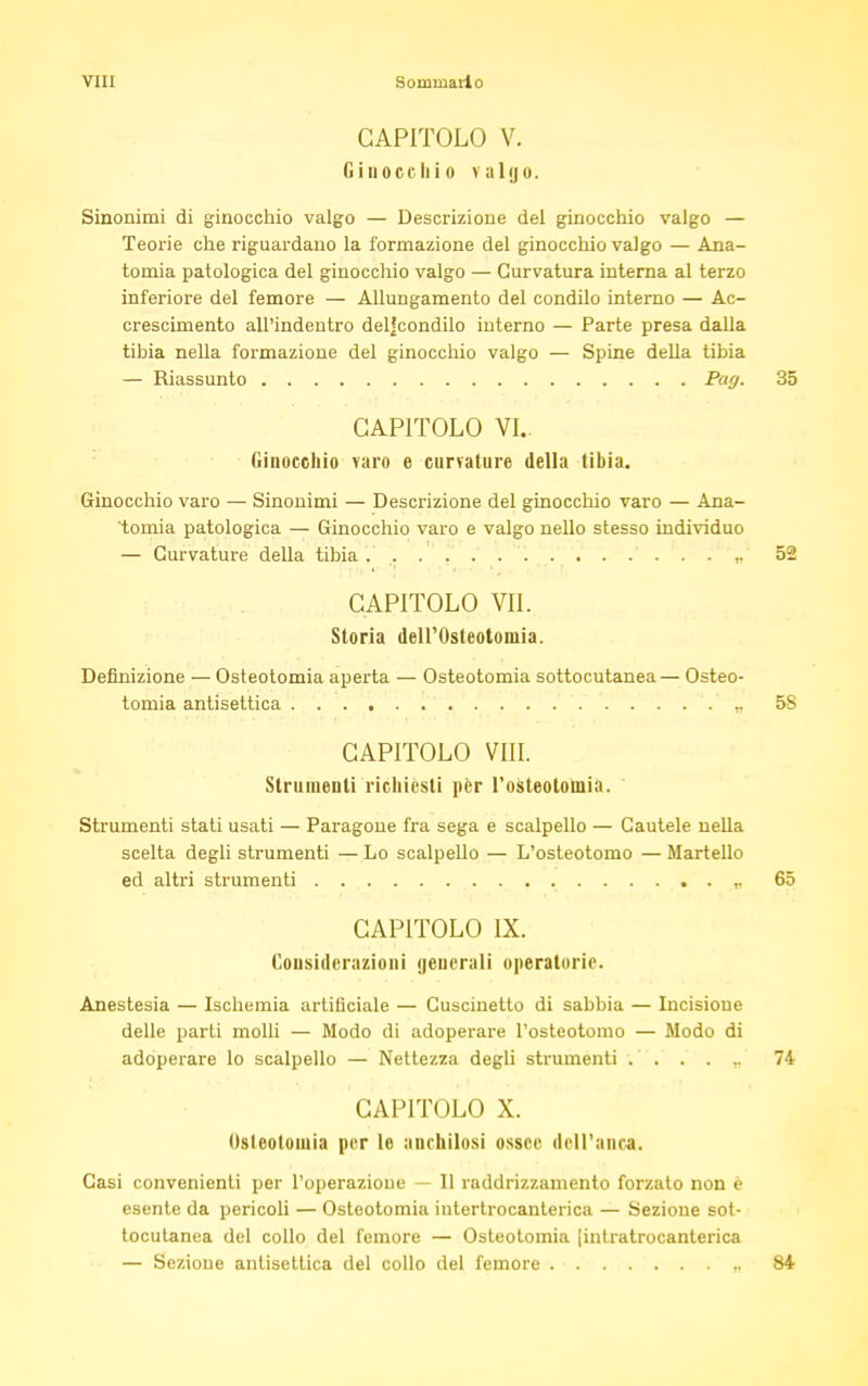 CAPITOLO V. Ginocchio valgo. Sinonimi di ginocchio valgo — Descrizione del ginocchio valgo — Teorie che riguardano la formazione del ginocchio valgo — Ana- tomia patologica del ginocchio valgo — Curvatura interna al terzo inferiore del femore — Allungamento del condilo interno — Ac- crescimento all'indentro deljcondilo interno — Parte presa dalla tibia nella formazione del ginocchio valgo — Spine della tibia — Riassunto Par/. 35 CAPITOLO VI. Ginocchio varo e curvature della tibia. Ginocchio varo — Sinonimi — Descrizione del ginocchio varo — Ana- tomia patologica — Ginocchio varo e valgo nello stesso individuo — Curvature della tibia ,. 52 CAPITOLO VII. Storia dell'Osteotomia. Definizione — Osteotomia aperta — Osteotomia sottocutanea— Osteo- tomia antisettica „ 58 CAPITOLO Vili. Strumenti richiesti per l'osteotomia. Strumenti stati usati — Paragone fra sega e scalpello — Cautele nella scelta degli strumenti — Lo scalpello — L'osteotomo — Martello ed altri strumenti ,. 65 CAPITOLO IX. Considerazioni generali operatorie. Anestesia — Ischemia artificiale — Cuscinetto di sabbia — Incisione delle parti molli — Modo di adoperare l'osteotomo — Modo di adoperare lo scalpello — Nettezza degli strumenti ...... 74 CAPITOLO X. Osteotomia per le anchilosi ossee dell'anca. Casi convenienti per l'operazioue — 11 raddrizzamento forzato non è esente da pericoli — Osteotomia iutertrocanterica — Sezione sot- tocutanea del collo del femore — Osteotomia [intratrocanterica — Sezione antisettica del collo del femore ,. 84