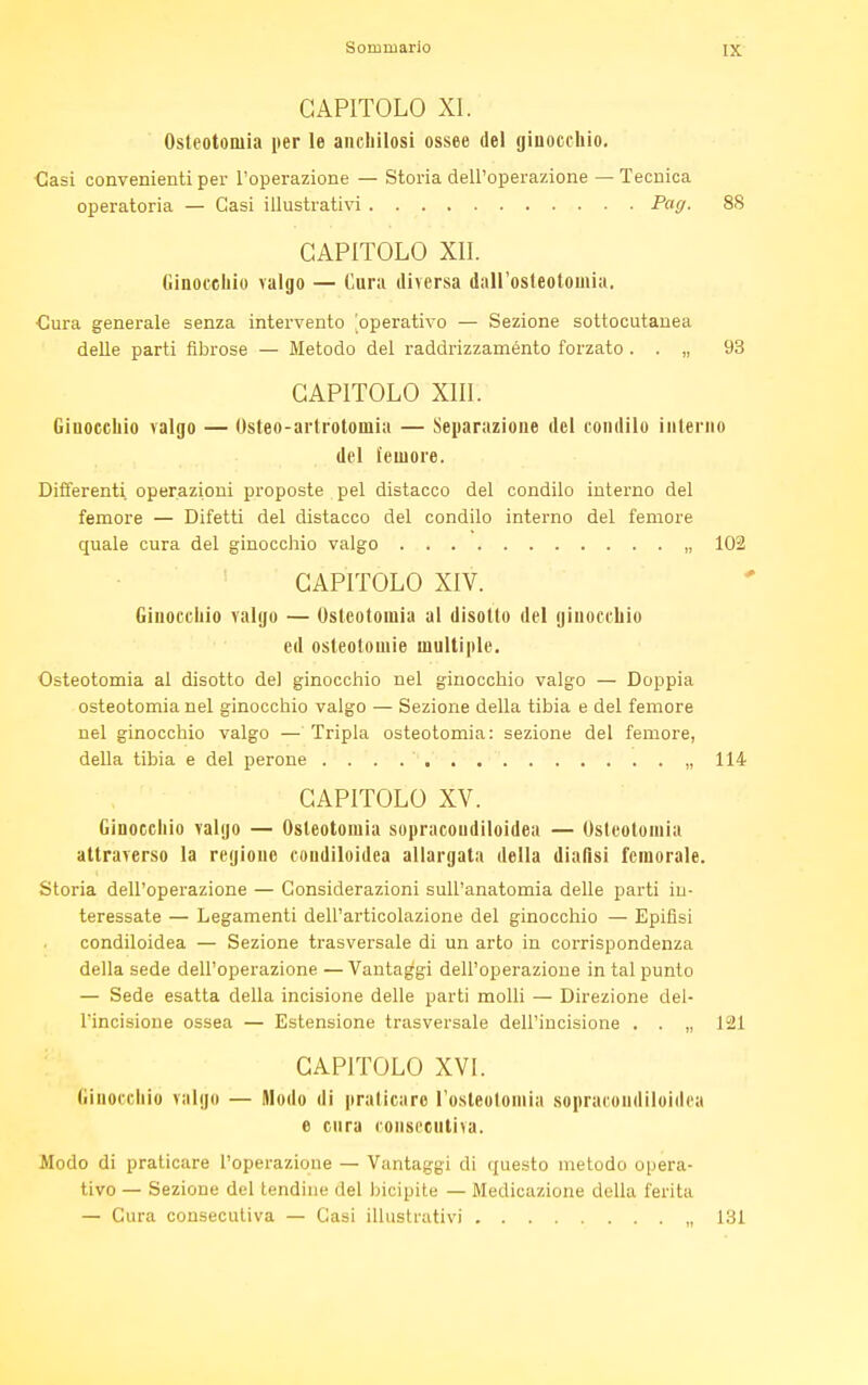 [X CAPITOLO XI. Osteotomia per le anchilosi ossee del ginocchio. €asi convenienti per l'operazione — Storia dell'operazione — Tecnica operatoria — Casi illustrativi Pag. 88 CAPITOLO XII. Ginocchio valgo — Cura diversa dall'osteotomia. ■Cura generale senza intervento [operativo — Sezione sottocutanea delle parti fibrose — Metodo del raddrizzaménto forzato . . „ 93 CAPITOLO XIII. Ginocchio valgo — Osteo-arlrotoinia — Separazione del condilo interno del femore. Differenti, operazioni proposte pel distacco del condilo interno del femore — Difetti del distacco del condilo interno del femore quale cura del ginocchio valgo „ 102 CAPITOLO XIV. Ginocchio valgo — Osteotomia al disotto del ginocchio ed osteotomie multiple. Osteotomia al disotto del ginocchio nel ginocchio valgo — Doppia osteotomia nel ginocchio valgo — Sezione della tibia e del femore nel ginocchio valgo — Tripla osteotomia: sezione del femore, della tibia e del perone „ 114 CAPITOLO XV. Ginocchio valgo — Osteotomia sopracoudiloidea — Osteotomia attraverso la regione coudiloidea allargata della dialisi femorale. Storia dell'operazione — Considerazioni sull'anatomia delle parti in- teressate — Legamenti dell'articolazione del ginocchio — Epifisi condiloidea — Sezione trasversale di un arto in corrispondenza della sede dell'operazione — Vantaggi dell'operazione in tal punto — Sede esatta della incisione delle parti molli — Direzione del- l'incisione ossea — Estensione trasversale dell'incisione . . „ 121 CAPITOLO XVI. Ginocchio valgo — Modo di praticare l'osteotomia sopracoudiloidea e cura consecutiva. Alodo di praticare l'operazione — Vantaggi di questo metodo opera- tivo — Sezione del tendine del bicipite — Medicazione della ferita — Cura consecutiva — Gasi illustrativi „ 131