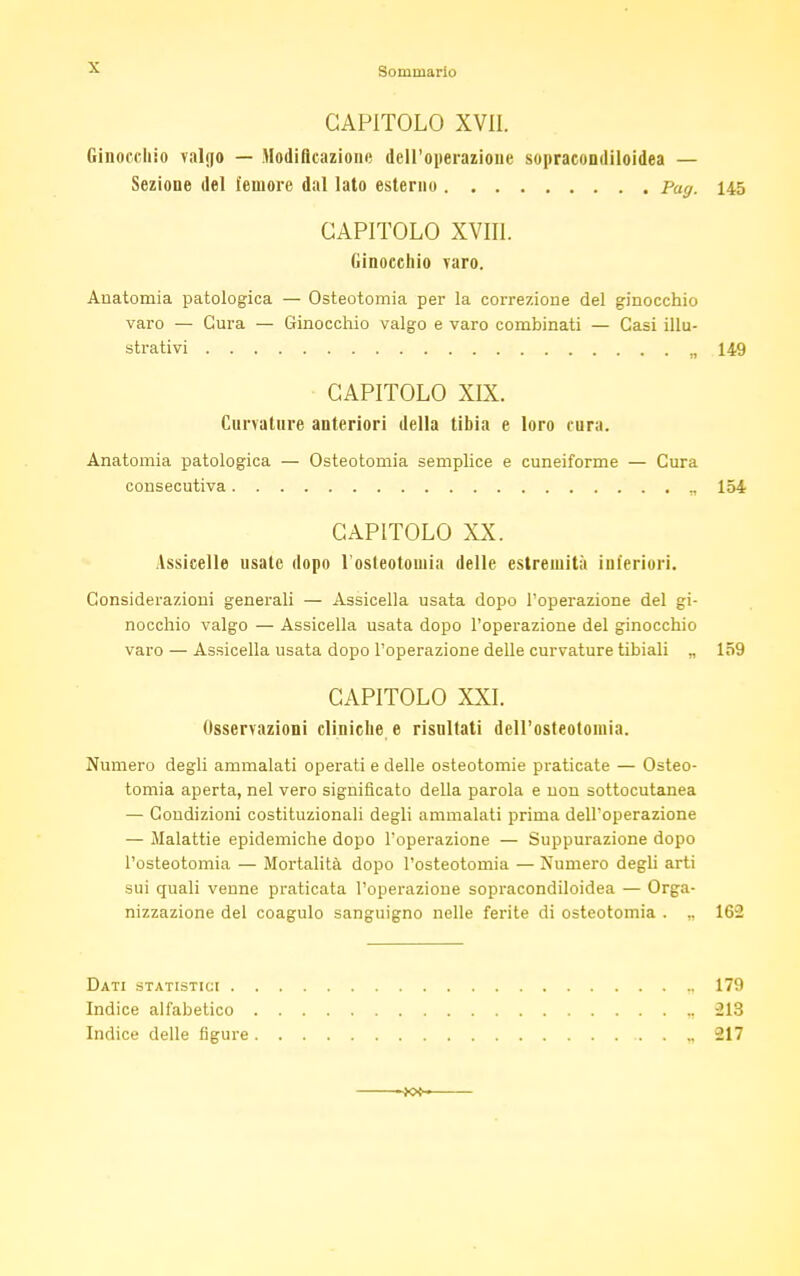 CAPITOLO XVII. Ginocchio valgo — Modificazione dell'operazione sopracondiloidea — Sezione del femore dal lato esterno pa<j. 145 CAPITOLO XVIII. Ginocchio Taro. Anatomia patologica — Osteotomia per la correzione del ginocchio varo — Cura — Ginocchio valgo e varo combinati — Casi illu- strativi „ 149 CAPITOLO XIX. Curvature anteriori della tibia e loro cura. Anatomia patologica — Osteotomia semplice e cuneiforme — Cura consecutiva ., 154 CAPITOLO XX. Assicelle usate dopo l'osteotomia delle estremità inferiori. Considerazioni generali — Assicella usata dopo l'operazione del gi- nocchio valgo — Assicella usata dopo l'operazione del ginocchio varo — Assicella usata dopo l'operazione delle curvature tibiali „ 159 CAPITOLO XXI. Osservazioni cliniche e risnltati dell'osteotomia. Numero degli ammalati operati e delle osteotomie praticate — Osteo- tomia aperta, nel vero significato della parola e non sottocutanea — Condizioni costituzionali degli ammalati prima dell'operazione — Malattie epidemiche dopo l'operazione — Suppurazione dopo l'osteotomia — Mortalità dopo l'osteotomia — Numero degli arti sui quali venne praticata l'operazione sopracondiloidea — Orga- nizzazione del coagulo sanguigno nelle ferite di osteotomia . ,. 162 Dati statistici 179 Indice alfabetico , 213 Indice delle figure 217