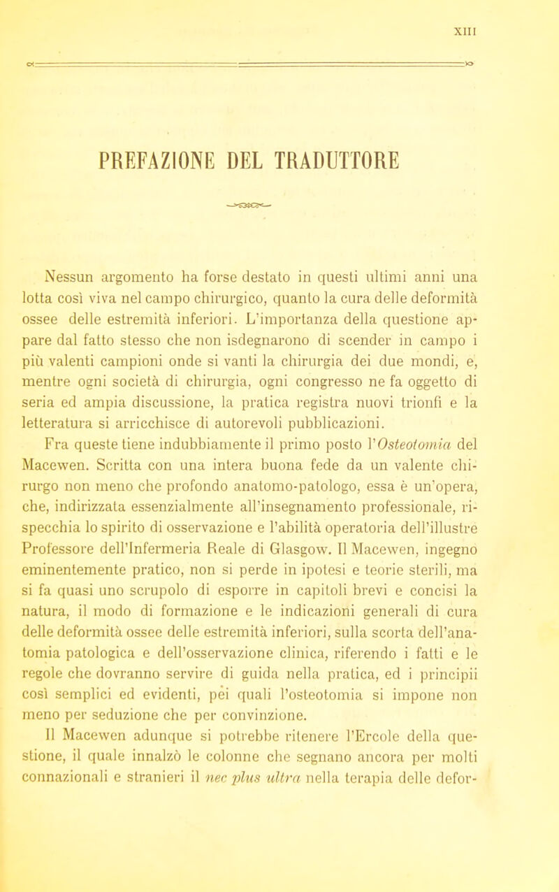 PREFAZIONE DEL TRADUTTORE Nessun argomento ha forse destato in questi ultimi anni una lotta così viva nel campo chirurgico, quanto la cura delle deformità ossee delle estremità inferiori. L'importanza della questione ap- pare dal fatto stesso che non isdegnarono di scender in campo i più valenti campioni onde si vanti la chirurgia dei due mondi, e, mentre ogni società di chirurgia, ogni congresso ne fa oggetto di seria ed ampia discussione, la pratica registra nuovi trionfi e la letteratura si arricchisce di autorevoli pubblicazioni. Fra queste tiene indubbiamente il primo posto VOsteoiomia del Macewen. Scritta con una intera buona fede da un valente chi- rurgo non meno che profondo anatomo-patologo, essa è un'opera, che, indirizzata essenzialmente all'insegnamento professionale, ri- specchia lo spirito di osservazione e l'abilità operatoria dell'illustre Professore dell'Infermeria Reale di Glasgow. 11 Macewen, ingegno eminentemente pratico, non si perde in ipotesi e teorie sterili, ma si fa quasi uno scrupolo di esporre in capitoli brevi e concisi la natura, il modo di formazione e le indicazioni generali di cura delle deformità ossee delle estremità inferiori, sulla scorta dell'ana- tomia patologica e dell'osservazione clinica, riferendo i fatti e le regole che dovranno servire di guida nella pratica, ed i principii così semplici ed evidenti, pei quali l'osteotomia si impone non meno per seduzione che per convinzione. Il Macewen adunque si potrebbe ritenere l'Ercole della que- stione, il quale innalzò le colonne che segnano ancora per molti connazionali e stranieri il nec plus nitro nella terapia delle defor-