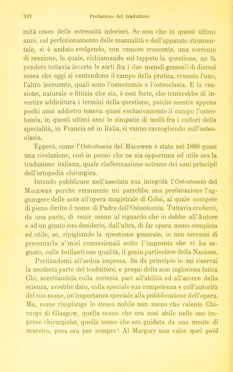 mità ossee delle estremità inferiori. Se non che in questi ultimi anni, col perfezionamento delle manualità e dell'apparato strumen- tale, si è andato svolgendo, con rumore crescente, una corrente di reazione, la quale, richiamando sul tappeto la questione, ne fa pendere tuttavia incerte le sorti fra i due metodi generali di dieresi ossea che oggi si contendono il campo della pratica, cruento l'uno, l'altro incruento, quali sono l'osteotomia e l'osteoclasia. E la rea- zione, naturale o fittizia che sia, è così forte, che tenterebbe di in- vertire addirittura i termini della questione, poiché mentre appena pochi anni addietro teneva quasi esclusivamente il campo l'osteo- tomia, in questi ultimi anni le simpatie di molti fra i cultori della specialità, in Francia ed in Italia, si vanno raccogliendo sull'osteo- clasia. Epperò, come V Osteotomia del Macewen è stata nel 1880 quasi una rivelazione, così io penso che ne sia opportuna ed utile ora la traduzione italiana, quale riaffermazione solenne dei sani principii dell'ortopedia chirurgica. Intendo pubblicare nell'assoluta sua integrità VOsteotomia del Macewen perchè veramente mi parrebbe una profanazione l'ag- giungere delle note all'opera magistrale di Colui, al quale compete di pieno diritto il nome di Padre dell'Osteotomia. Tuttavia crederei, da una parte, di venir meno al riguardo che io debbo all'Autore e ad un giusto suo desiderio, dall'altra, di far opera meno completa ed utile, se, ripigliando la questione generale, io non cercassi di presentarla a' miei connazionali sotto l'impronta che vi ha se- gnato, colle brillanti sue qualità, il genio particolare della Nazione. Peritandomi all'ardua impresa, fin da principio io mi riservai la modesta parte del traduttore, e pregai della non ingloriosa fatica Chi, accettandola colla cortesia pari all'abilità ed all'amore della scienza, avrebbe dato, colla speciale sua competenza e coll'autorità del suo nome, un'importanza speciale alla pubblicazione dell'opera. Ma, come rimpiange lo stesso nobile non meno che valente Chi- rurgo di Glasgow, quella mano che era così abile nelle sue im- prese chirurgiche, quella mano che era guidata da una mente di maestro, posa ora per sempre ! Al Margary non valse quel quid