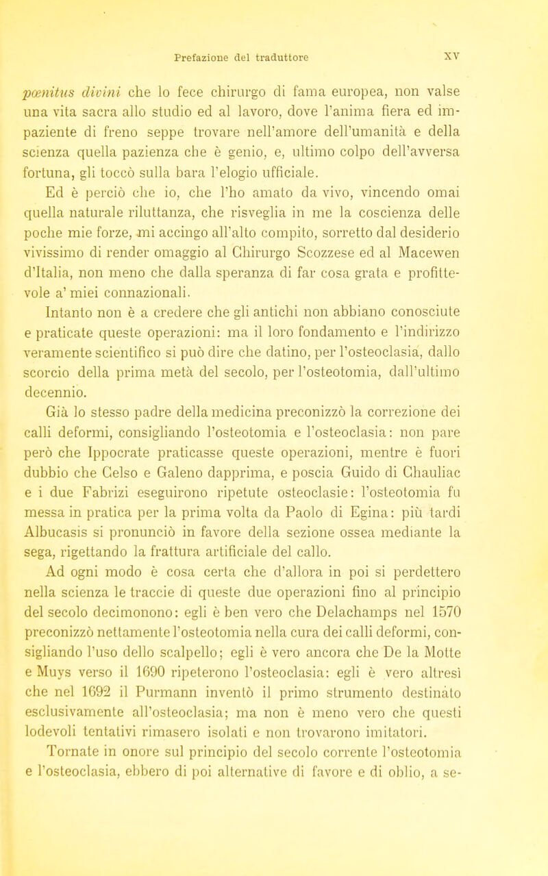 pcenitus divini che lo fece chirurgo di fama europea, non valse una vita sacra allo studio ed al lavoro, dove l'anima fiera ed im- paziente di freno seppe trovare nell'amore dell'umanità e della scienza quella pazienza che è genio, e, ultimo colpo dell'avversa fortuna, gli toccò sulla bara l'elogio ufficiale. Ed è perciò che io, che l'ho amato da vivo, vincendo ornai quella naturale riluttanza, che risveglia in me la coscienza delle poche mie forze, ani accingo all'alto compito, sorretto dal desiderio vivissimo di render omaggio al Chirurgo Scozzese ed al Macewen d'Italia, non meno che dalla speranza di far cosa grata e profitte- vole a' miei connazionali. Intanto non è a credere che gli antichi non abbiano conosciute e praticate queste operazioni: ma il loro fondamento e l'indirizzo veramente scientifico si può dire che datino, per l'osteoclasia, dallo scorcio della prima metà del secolo, per l'osteotomia, dall'ultimo decennio. Già lo stesso padre della medicina preconizzò la correzione dei calli deformi, consigliando l'osteotomia e l'osteoclasia: non pare però che Ippocrate praticasse queste operazioni, mentre è fuori dubbio che Celso e Galeno dapprima, e poscia Guido di Chauliac e i due Fabrizi eseguirono ripetute osteoclasie: l'osteotomia fu messa in pratica per la prima volta da Paolo di Egina: più tardi Albucasis si pronunciò in favore della sezione ossea mediante la sega, rigettando la frattura artificiale del callo. Ad ogni modo è cosa certa che d'allora in poi si perdettero nella scienza le traccie di queste due operazioni fino al principio del secolo decimonono: egli è ben vero che Delachamps nel 1570 preconizzò nettamente l'osteotomia nella cura dei calli deformi, con- sigliando l'uso dello scalpello; egli è vero ancora che De la Motte e Muys verso il 1690 ripeterono l'osteoclasia: egli è vero altresì che nel 1G92 il Purmann inventò il primo strumento destinato esclusivamente all'osteoclasia; ma non è meno vero che questi lodevoli tentativi rimasero isolati e non trovarono imitatori. Tornate in onore sul principio del secolo corrente l'osteotomia e l'osteoclasia, ebbero di poi alternative di favore e di oblio, a se-