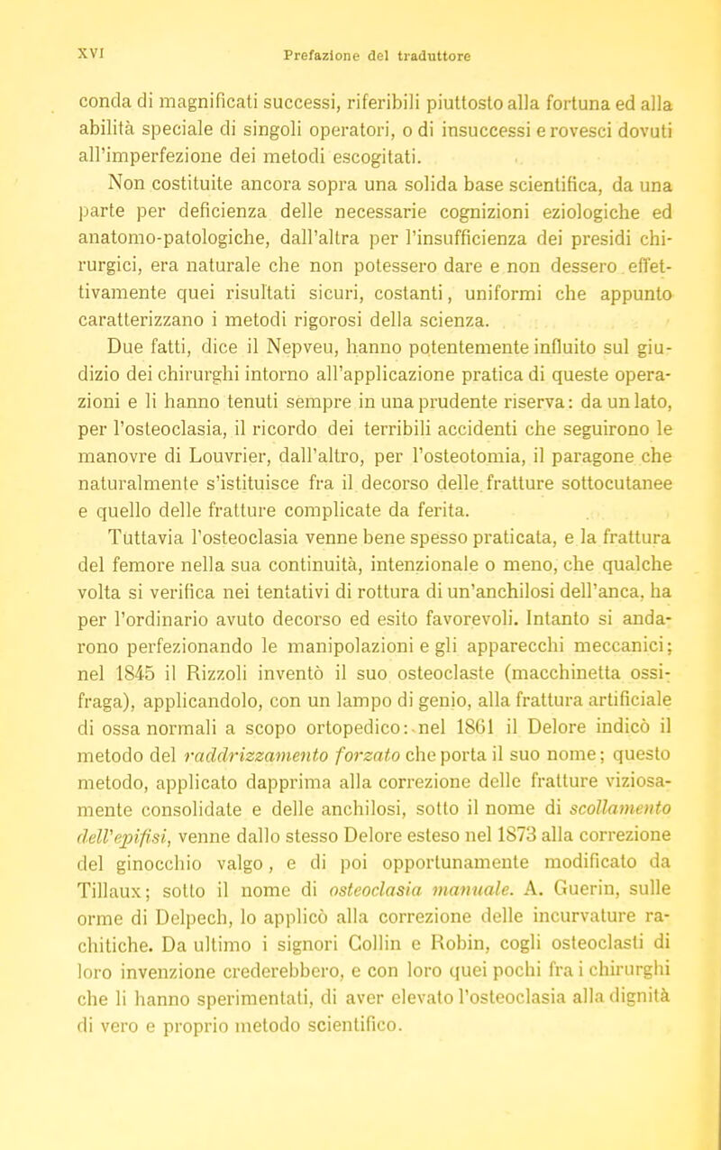 concia di magnificati successi, riferibili piuttosto alla fortuna ed alla abilità speciale di singoli operatori, o di insuccessi e rovesci dovuti all'imperfezione dei metodi escogitati. Non costituite ancora sopra una solida base scientifica, da una parte per deficienza delle necessarie cognizioni eziologiche ed anatomo-patologiche, dall'altra per l'insufficienza dei presidi chi- rurgici, era naturale che non potessero dare e non dessero effet- tivamente quei risultati sicuri, costanti, uniformi che appunto caratterizzano i metodi rigorosi della scienza. Due fatti, dice il Nepveu, hanno potentemente influito sul giu- dizio dei chirurghi intorno all'applicazione pratica di queste opera- zioni e li hanno tenuti sempre in una prudente riserva: da un lato, per l'osteoclasia, il ricordo dei terribili accidenti che seguirono le manovre di Louvrier, dall'altro, per l'osteotomia, il paragone che naturalmente s'istituisce fra il decorso delle, fratture sottocutanee e quello delle fratture complicate da ferita. Tuttavia l'osteoclasia venne bene spesso praticata, e la frattura del femore nella sua continuità, intenzionale o meno, che qualche volta si verifica nei tentativi di rottura di un'anchilosi dell'anca, ha per l'ordinario avuto decorso ed esito favorevoli. Intanto si anda- rono perfezionando le manipolazioni e gli apparecchi meccanici; nel 1845 il Rizzoli inventò il suo osteoclaste (macchinetta ossi- fraga), applicandolo, con un lampo di genio, alla frattura artificiale di ossa normali a scopo ortopedico: nel 1861 il Delore indicò il metodo del raddrizzamento forzato che porta il suo nome ; questo metodo, applicato dapprima alla correzione delle fratture viziosa- mente consolidate e delle anchilosi, sotto il nome di scollamento dell'epifisi, venne dallo stesso Delore esteso nel 1873 alla correzione del ginocchio valgo, e di poi opportunamente modificato da Tillaux ; sotto il nome di osteoclasia manuale. A. Guerin, sulle orme di Delpech, lo applicò alla correzione delle incurvature ra- chitiche. Da ultimo i signori Gollin e Robin, cogli osteoclasti di loro invenzione crederebbero, e con loro quei pochi fra i chirurghi che li hanno sperimentati, di aver elevato l'osteoclasia alla dignità di vero e proprio metodo scientifico.