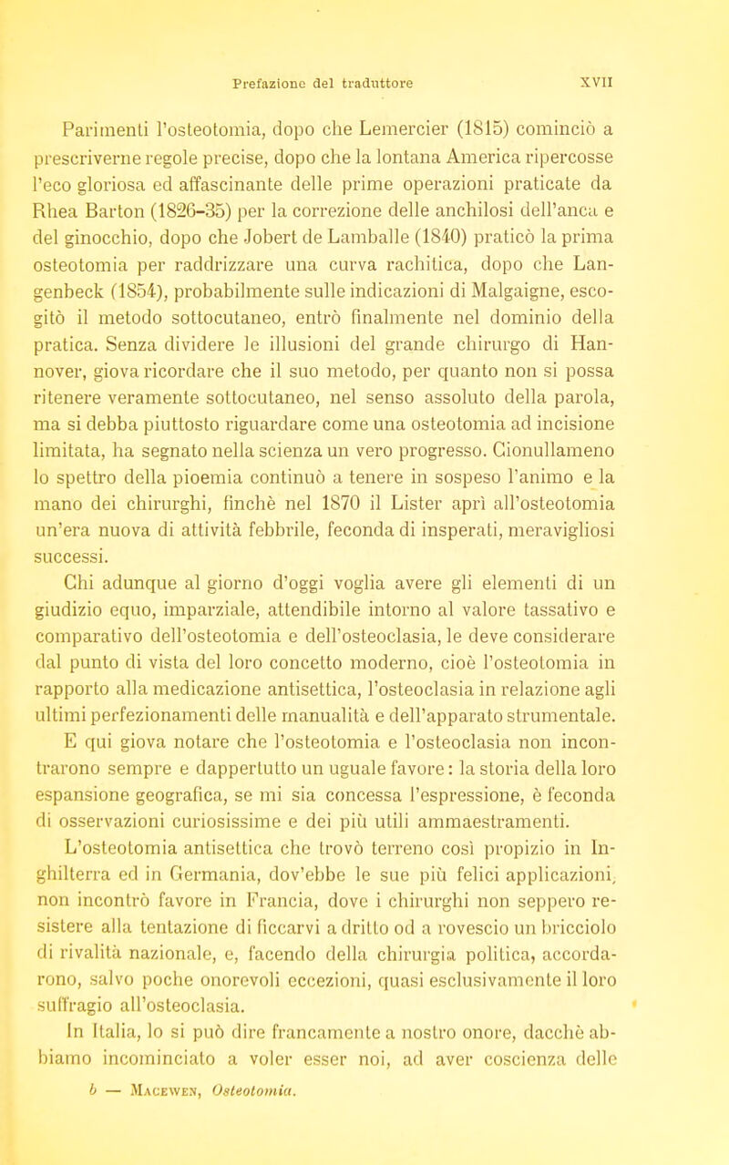 Parimenti l'osteotomia, dopo che Lemercier (1815) cominciò a prescriverne regole precise, dopo che la lontana America ripercosse l'eco gloriosa ed affascinante delle prime operazioni praticate da Rhea Barton (1826-35) per la correzione delle anchilosi dell'anca e del ginocchio, dopo che Jobert de Lamballe (1840) praticò la prima osteotomia per raddrizzare una curva rachitica, dopo che Lan- genbeck (1854), probabilmente sulle indicazioni di Malgaigne, esco- gitò il metodo sottocutaneo, entrò finalmente nel dominio della pratica. Senza dividere le illusioni del grande chirurgo di Han- nover, giova ricordare che il suo metodo, per quanto non si possa ritenere veramente sottocutaneo, nel senso assoluto della parola, ma si debba piuttosto riguardare come una osteotomia ad incisione limitata, ha segnato nella scienza un vero progresso. Gionullameno lo spettro della pioemia continuò a tenere in sospeso l'animo e la mano dei chirurghi, finché nel 1870 il Lister aprì all'osteotomia un'era nuova di attività febbrile, feconda di insperati, meravigliosi successi. Chi adunque al giorno d'oggi voglia avere gli elementi di un giudizio equo, imparziale, attendibile intorno al valore tassativo e comparativo dell'osteotomia e dell'osteoclasia, le deve considerare dal punto di vista del loro concetto moderno, cioè l'osteotomia in rapporto alla medicazione antisettica, l'osteoclasia in relazione agli ultimi perfezionamenti delle manualità e dell'apparato strumentale. E qui giova notare che l'osteotomia e l'osteoclasia non incon- trarono sempre e dappertutto un uguale favore : la storia della loro espansione geografica, se mi sia concessa l'espressione, è feconda di osservazioni curiosissime e dei più utili ammaestramenti. L'osteotomia antisettica che trovò terreno così propizio in In- ghilterra ed in Germania, dov'ebbe le sue più felici applicazioni, non incontrò favore in Francia, dove i chirurghi non seppero re- sistere alla tentazione di ficcarvi a drillo od a rovescio un bricciolo di rivalità nazionale, e, facendo della chirurgia politica, accorda- rono, salvo poche onorevoli eccezioni, quasi esclusivamente il loro suffragio all'osteoclasia. In Italia, lo si può dire francamente a nostro onore, dacché ab- biamo incominciato a voler esser noi, ad aver coscienza delle b — Macewen, Osteotomia.