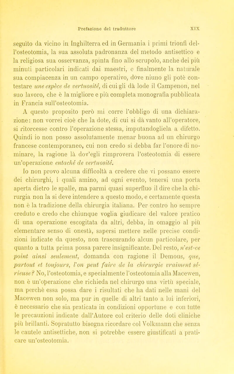 seguito da vicino in Inghilterra ed in Germania i primi trionfi del- l'osteotomia, la sua assoluta padronanza del metodo antisettico e la religiosa sua osservanza, spinta fino allo scrupolo, anche dei più minuti particolari indicati dai maestri, c finalmente la naturale sua compiacenza in un campo operativo, dove niuno gli potè con- testare une espece de vertuosité, di cui gli dà lode il Campenon, nel suo lavoro, che è la migliore e più completa monografia pubblicata in Francia sull'osteotomia. A questo proposito però mi corre l'obbligo di una dichiara- zione: non vorrei cioè che la dote, di cui si dà vanto all'operatore, si ritorcesse contro l'operazione stessa, imputandogliela a difetto. Quindi io non posso assolutamente menar buona ad un chirurgo francese contemporaneo, cui non credo si debba far l'onore di no- minare, la ragione là dov'egli rimprovera l'osteotomia di essere un'operazione entaché de vertuosité. Io non provo alcuna difficoltà a credere che vi possano essere dei chirurghi, i quali amino, ad ogni evento, tenersi una porta aperta dietro le spalle, ma parrai quasi superfluo il dire chela chi- rurgia non la si deve intendere a questo modo, e certamente questa non è la tradizione della chirurgia italiana. Per contro ho sempre creduto e credo che chiunque voglia giudicare del valore pratico di una operazione escogitata da altri, debba, in omaggio al più elementare senso di onestà, sapersi mettere nelle precise condi- zioni indicate da questo, non trascurando alcun particolare, per quanto a tutta prima possa parere insignificante. Del resto, ìiest-ce •point aitisi seulement, domanda con ragione il Demous, que, partout et toujours, Fon peut faire de la chirurgie vraiment sé- rieuse? No, l'osteotomia, e specialmente l'osteotomia alla Macewen, non è un'operazione che richieda nel chirurgo una virtù speciale, ma perchè essa possa dare i risultati che ha dati nelle mani del Macewen non solo, ma pur in quelle di altri tanto a lui inferiori, è necessario che sia praticata in condizioni opportune e con tutte le precauzioni indicate dall'Autore col criterio delle doti cliniche più brillanti. Sopratutto bisogna ricordare col Volkinann che senza le cautele antisettiche, non si potrebbe essere giustificali a prati- care un'osteotomia.