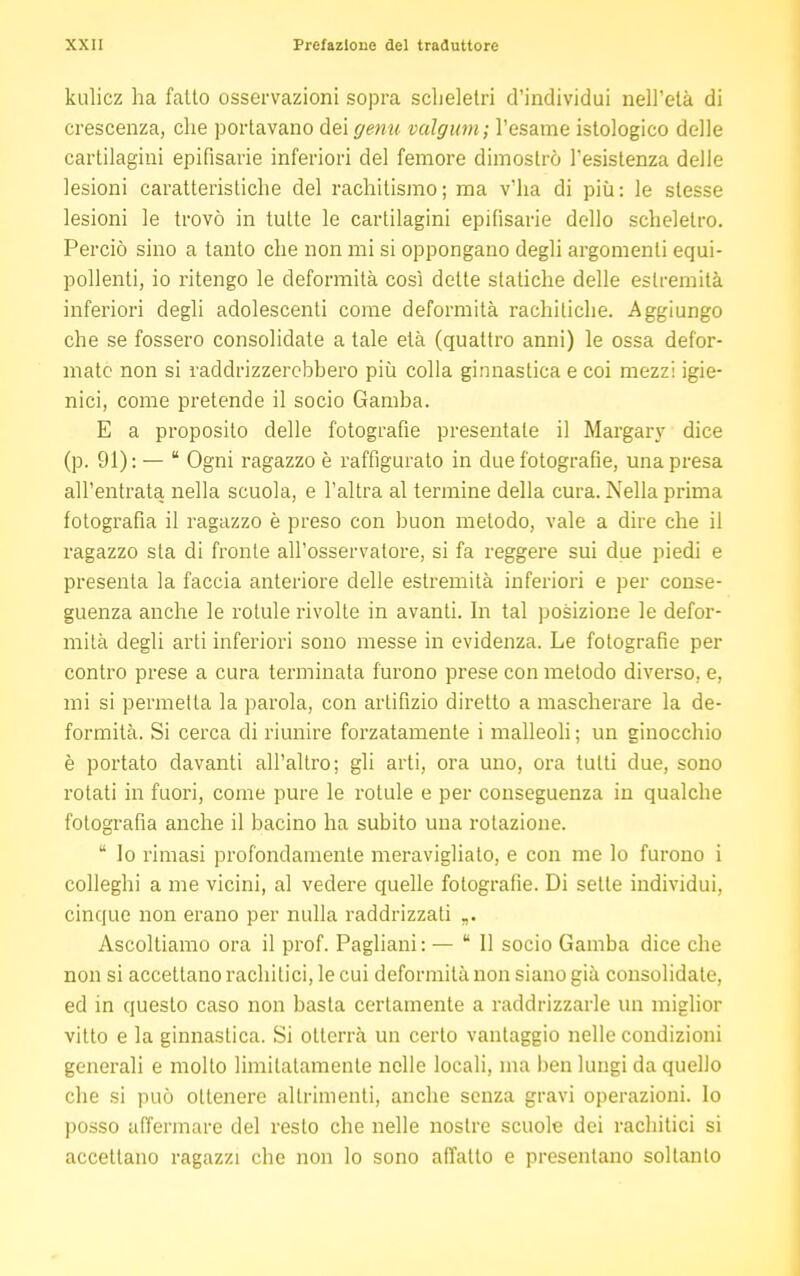 kulicz ha fatto osservazioni sopra scheletri d'individui nell'età di crescenza, che portavano dei genu valgum; l'esame istologico delle cartilagini epifisarie inferiori del femore dimostrò l'esistenza delle lesioni caratteristiche del rachitismo; ma v'ha di più: le slesse lesioni le trovò in tutte le cartilagini epifisarie dello scheletro. Perciò sino a tanto che non mi si oppongano degli argomenti equi- pollenti, io ritengo le deformità così dette statiche delle estremità inferiori degli adolescenti come deformità rachitiche. Aggiungo che se fossero consolidate a tale età (quattro anni) le ossa defor- mate non si raddrizzerebbero più colla ginnastica e coi mezzi igie- nici, come pretende il socio Gamba. E a proposito delle fotografie presentale il Margary dice (p. 91):—  Ogni ragazzo è raffigurato in due fotografie, una presa all'entrata nella scuola, e l'altra al termine della cura. Nella prima fotografia il ragazzo è preso con buon metodo, vale a dire che il ragazzo sta di fronte all'osservatore, si fa reggere sui due piedi e presenta la faccia anteriore delle estremità inferiori e per conse- guenza anche le rotule rivolte in avanti. In tal posizione le defor- mila degli arti inferiori sono messe in evidenza. Le fotografie per contro prese a cura terminata furono prese con metodo diverso, e, mi si permetta la parola, con artifizio diretto a mascherare la de- formità. Si cerca di riunire forzatamente i malleoli ; un ginocchio è portato davanti all'altro; gli arti, ora uno, ora tutti due, sono rotati in fuori, come pure le rotule e per conseguenza in qualche fotografia anche il bacino ha subito una rotazione. tt lo rimasi profondamente meravigliato, e con me lo furono i colleghi a me vicini, al vedere quelle fotografie. Di sette individui, cinque non erano per nulla raddrizzati Ascoltiamo ora il prof. Pagliani: — 11 socio Gamba dice che non si accettano rachitici, le cui deformità non siano già consolidate, ed in questo caso non basta certamente a raddrizzarle un miglior vitto e la ginnastica. Si otterrà un certo vantaggio nelle condizioni generali e molto limitatamente nelle locali, ma ben lungi da quello che si può ottenere altrimenti, anche senza gravi operazioni, lo posso affermare del resto che nelle nostre scuole dei rachitici si accettano ragazzi che non lo sono affatto e presentano soltanto