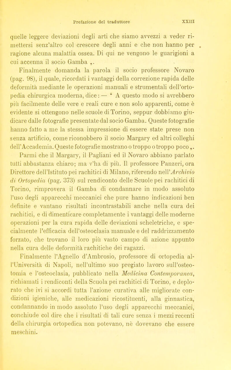 quelle leggere deviazioni degli arti che siamo avvezzi a veder ri- mettersi senz'altro col crescere degli anni e che non hanno per „ ragione alcuna malattia ossea. Di qui ne vengono le guarigioni a cui accenna il socio Gamba „. Finalmente domanda la parola il socio professore Novaro (pag. 98), il quale, ricordati i vantaggi della correzione rapida delle deformità mediante le operazioni manuali e strumentali dell'orto- pedia chirurgica moderna, dice : — A questo modo si avrebbero più facilmente delle vere e reali cure e non solo apparenti, come è evidente si ottengono nelle scuole di Torino, seppur dobbiamo giu- dicare dalle fotografie presentate dal socio Gamba. Queste fotografie hanno fatto a me la stessa impressione di essere state prese non senza artificio, come riconobbero il socio Margary ed altri colleghi dell'Accademia. Queste fotografie mostrano o troppo o troppo poco „. Parmi che il Margary, il Pagliani ed il Novaro abbiano parlato tutti abbastanza chiaro; ma v'ha di più. Il professore Panzeri, ora Direttore dell'Istituto pei rachitici di Milano, riferendo nell'Archivio di Ortopedia (pag. 373) sul rendiconto delle Scuole pei rachitici di Torino, rimprovera il Gamba di condannare in modo assoluto l'uso degli apparecchi meccanici che pure hanno indicazioni ben definite e vantano risultati incontrastabili anche nella cura dei rachitici, e di dimenticare completamente i vantaggi delle moderne operazioni per la cura rapida delle deviazioni scheletriche, e spe- cialmente l'efficacia dell'osteoclasia manuale e del raddrizzamento forzato, che trovano il loro più vasto campo di azione appunto nella cura delle deformità rachitiche dei ragazzi. Finalmente l'Agnello d'Ambrosio, professore di ortopedia al- l'Università di Napoli, nell'ultimo suo pregiato lavoro sull'osteo- tomia e l'osteoclasia, pubblicato nella Medicina Contemporanea, richiamati i rendiconti della Scuola pei rachitici di Torino, e deplo- rato che ivi si accordi tutta l'azione curativa alle migliorate con- dizioni igieniche, alle medicazioni ricostituenti, alla ginnastica, condannando in modo assoluto l'uso degli apparecchi meccanici, conchiude col dire che i risultati di tali cure senza i mezzi recenti della chirurgia ortopedica non potevano, nè dovevano che essere meschini.