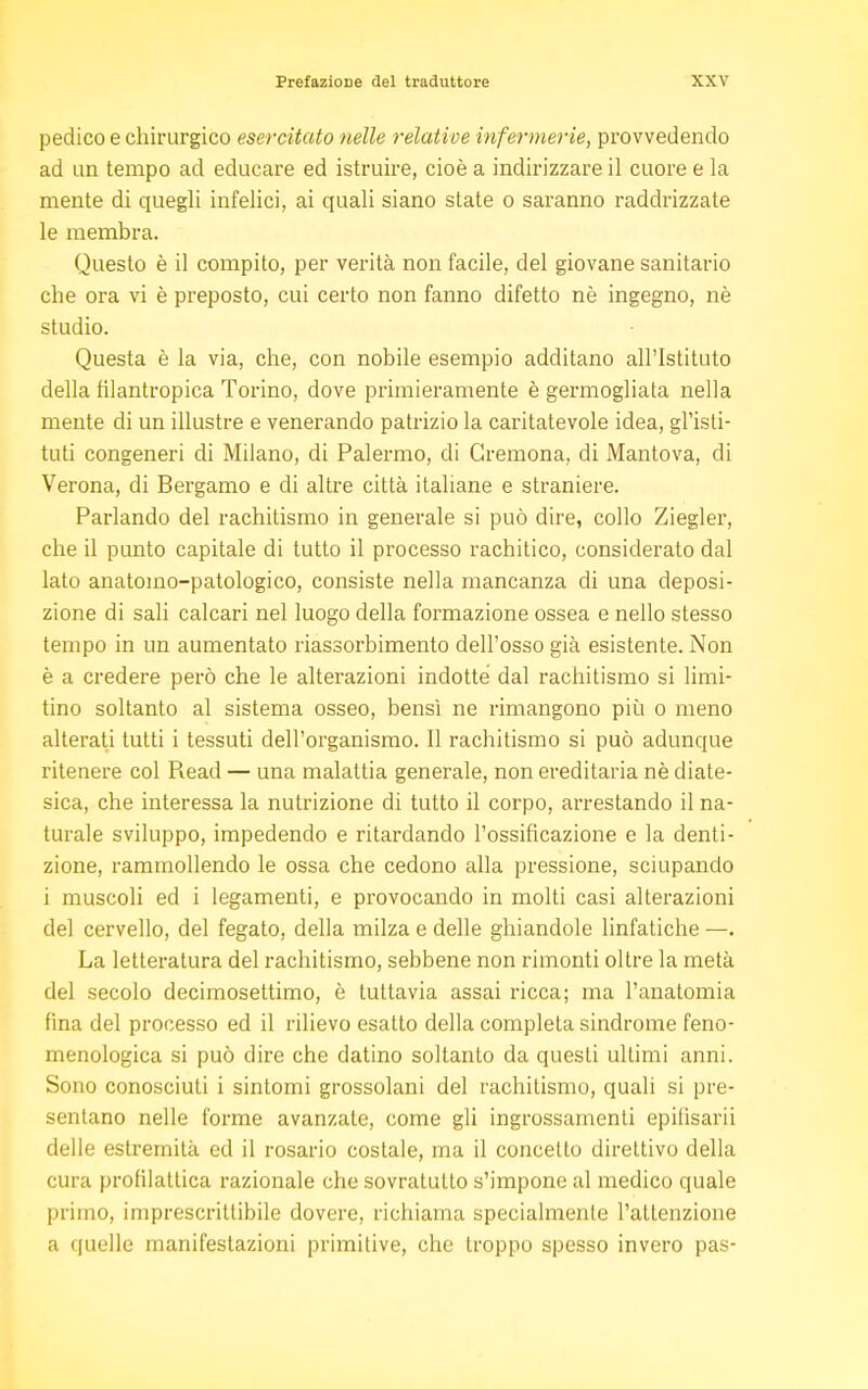 pedico e chirurgico esercitato nelle relative infermerie, provvedendo ad un tempo ad educare ed istruire, cioè a indirizzare il cuore e la mente di quegli infelici, ai quali siano state o saranno raddrizzate le membra. Questo è il compito, per verità non facile, del giovane sanitario che ora vi è preposto, cui certo non fanno difetto nè ingegno, nè studio. Questa è la via, che, con nobile esempio additano all'Istituto della filantropica Torino, dove primieramente è germogliata nella mente di un illustre e venerando patrizio la caritatevole idea, gl'isti- tuti congeneri di Milano, di Palermo, di Cremona, di Mantova, di Verona, di Bergamo e di altre città italiane e straniere. Parlando del rachitismo in generale si può dire, collo Ziegler, che il punto capitale di tutto il processo rachitico, considerato dal lato anatomo-patologico, consiste nella mancanza di una deposi- zione di sali calcari nel luogo della formazione ossea e nello stesso tempo in un aumentato riassorbimento dell'osso già esistente. Non è a credere però che le alterazioni indotte dal rachitismo si limi- tino soltanto al sistema osseo, bensì ne rimangono più o meno alterati tutti i tessuti dell'organismo. Il rachitismo si può adunque ritenere col Read — una malattia generale, non ereditaria nè diate- sica, che interessa la nutrizione di tutto il corpo, arrestando il na- turale sviluppo, impedendo e ritardando l'ossificazione e la denti- zione, rammollendo le ossa che cedono alla pressione, sciupando i muscoli ed i legamenti, e provocando in molti casi alterazioni del cervello, del fegato, della milza e delle ghiandole linfatiche —. La letteratura del rachitismo, sebbene non rimonti oltre la metà del secolo decimosettimo, è tuttavia assai ricca; ma l'anatomia fina del processo ed il rilievo esatto della completa sindrome feno- menologica si può dire che datino soltanto da questi ultimi anni. Sono conosciuti i sintomi grossolani del rachitismo, quali si pre- sentano nelle forme avanzate, come gli ingrossamenti epifisarii delle estremità ed il rosario costale, ma il concetto direttivo della cura profilattica razionale che sovratutto s'impone al medico quale primo, imprescrittibile dovere, richiama specialmente l'attenzione a quelle manifestazioni primitive, che troppo spesso invero pas-