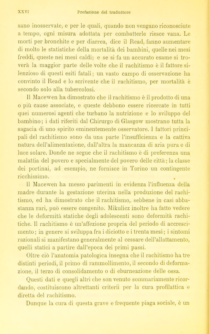 sano inosservale, e per le quali, quando non vengano riconosciute a tempo, ogni misura adottata per combatterle riesce vana. Le morti per bronchite e per diarrea, dice il Read, fanno aumentare di molto le statistiche della mortalità dei bambini, quelle nei mesi freddi, queste nei mesi caldi; e se si fa un accurato esame si tro- verà la maggior parte delle volte che il rachitismo è il fattore si- lenzioso di questi esiti fatali ; un vasto campo di osservazione ha convinto il Read e lo scrivente che il rachitismo, per mortalità è secondo solo alla tubercolosi. Il Macewen ha dimostrato che il rachitismo è il prodotto di una o più cause associate, e queste debbono essere ricercate in tutti quei numerosi agenti che turbano la nutrizione e lo sviluppo del bambino; i dati riferiti dal Chirurgo di Glasgow mostrano tutta la sagacia di uno spirito eminentemente osservatore. 1 fattori princi- pali del rachitismo sono da una parte l'insufficienza e la cattiva natura dell'alimentazione, dall'altra la mancanza di aria pura e di luce solare. Donde ne segue che il rachitismo è di preferenza una malattia del povero e specialmente del povero delle città; la classe dei portinai, ad esempio, ne fornisce in Torino un contingente ricchissimo. 11 Macewen ha messo parimenti in evidenza l'influenza della madre durante la gestazione uterina nella produzione del rachi- tismo, ed ha dimostrato che il rachitismo, sebbene in casi abba- stanza rari, può essere congenito. Mikulicz inoltre ha fatto vedere che le deformità statiche degli adolescenti sono deformità rachi- tiche. Il rachitismo è un'affezione propria del periodo di accresci- mento ; in genere si sviluppa fra i diciotto e i trenta mesi ; i sintomi razionali si manifestano generalmente al cessare dell'allattamento, quelli statici a partire dall'epoca dei primi passi. Oltre ciò l'anatomia patologica insegna che il rachitismo ha tre distinti periodi, il primo di rammollimento, il secondo di deforma- zione, il terzo di consolidamento o di eburneazione delle ossa. Questi dati e quegli altri che son venuto sommariamente ricor- dando, costituiscono altrettanti criteri] per la cura profilattica e diretta del rachitismo. Dunque la cura di questa grave e frequente piaga sociale, è un