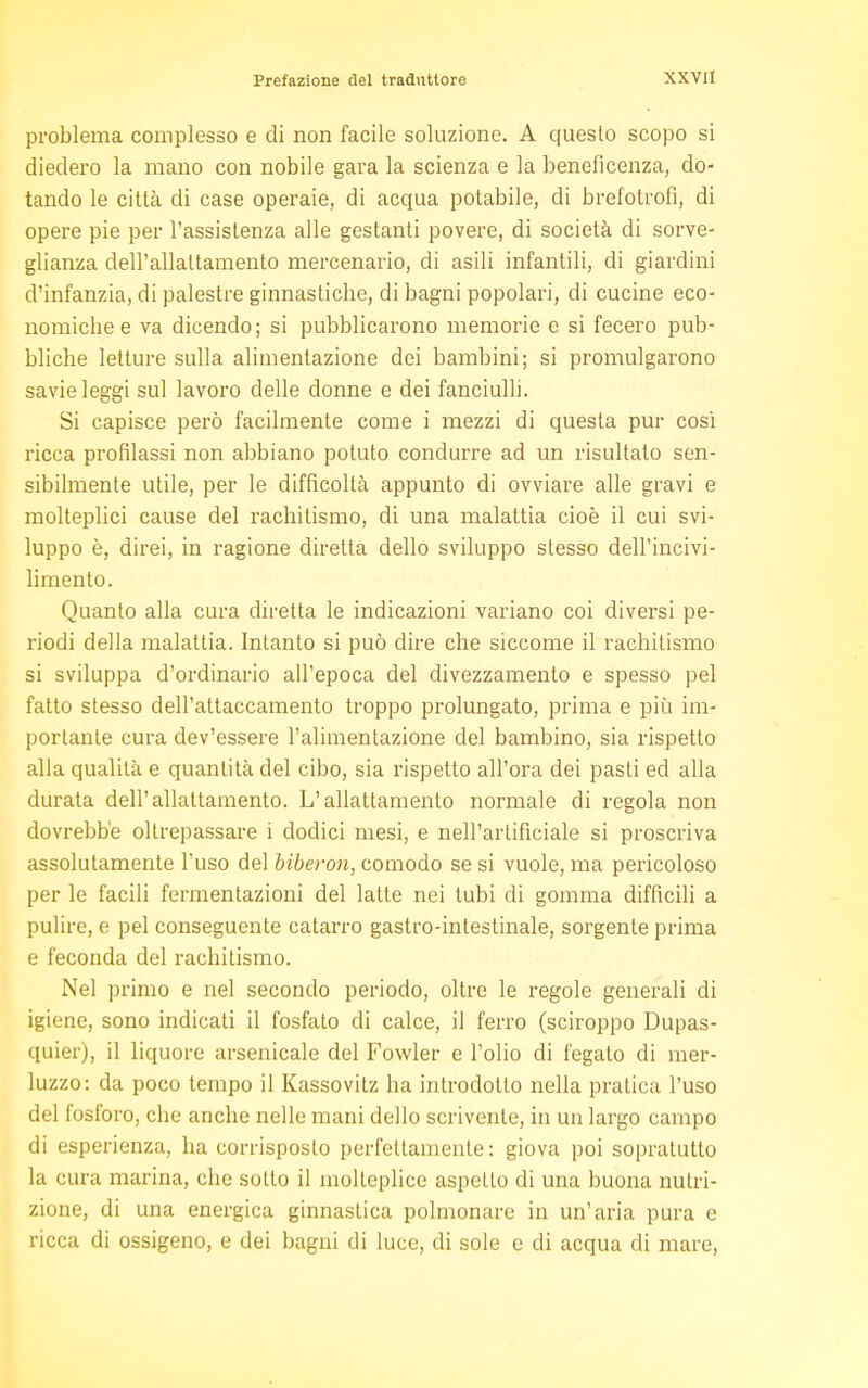 problema complesso e di non facile soluzione. A questo scopo si diedero la mano con nobile gara la scienza e la beneficenza, do- tando le città di case operaie, di acqua potabile, di brefotrofi, di opere pie per l'assistenza alle gestanti povere, di società di sorve- glianza dell'allattamento mercenario, di asili infantili, di giardini d'infanzia, di palestre ginnasticlie, di bagni popolari, di cucine eco- nomiclie e va dicendo; si pubblicarono memorie e si fecero pub- bliche letture sulla alimentazione dei bambini; si promulgarono savie leggi sul lavoro delle donne e dei fanciulli. Si capisce però facilmente come i mezzi di questa pur cosi ricca profilassi non abbiano potuto condurre ad un risultato sen- sibilmente utile, per le difficoltà appunto di ovviare alle gravi e molteplici cause del rachitismo, di una malattia cioè il cui svi- luppo è, direi, in ragione diretta dello sviluppo stesso dell'incivi- limento. Quanto alla cura diretta le indicazioni variano coi diversi pe- riodi della malattia. Intanto si può dire che siccome il rachitismo si sviluppa d'ordinario all'epoca del divezzamento e spesso pel fatto stesso dell'attaccamento troppo prolungato, prima e più im- portante cura dev'essere l'alimentazione del bambino, sia rispetto alla qualità e quantità del cibo, sia rispetto all'ora dei pasti ed alla durata dell'allattamento. L'allattamento normale di regola non dovrebbe oltrepassare i dodici mesi, e nell'artificiale si proscriva assolutamente l'uso del biberon, comodo se si vuole, ma pericoloso per le facili fermentazioni del latte nei tubi di gomma difficili a pulire, e pel conseguente catarro gastro-intestinale, sorgente prima e feconda del rachitismo. Nel primo e nel secondo periodo, oltre le regole generali di igiene, sono indicati il fosfato di calce, il ferro (sciroppo Dupas- quier), il liquore arsenicale del Fowler e l'olio di fegato di mer- luzzo: da poco tempo il Kassovitz ha introdotto nella pratica l'uso del fosforo, che anche nelle mani dello scrivente, in un largo campo di esperienza, ha corrisposto perfettamente : giova poi sopratutto la cura marina, che sotto il molteplice aspetto di una buona nutri- zione, di una energica ginnastica polmonare in un'aria pura e ricca di ossigeno, e dei bagni di luce, di sole e di acqua di mare,