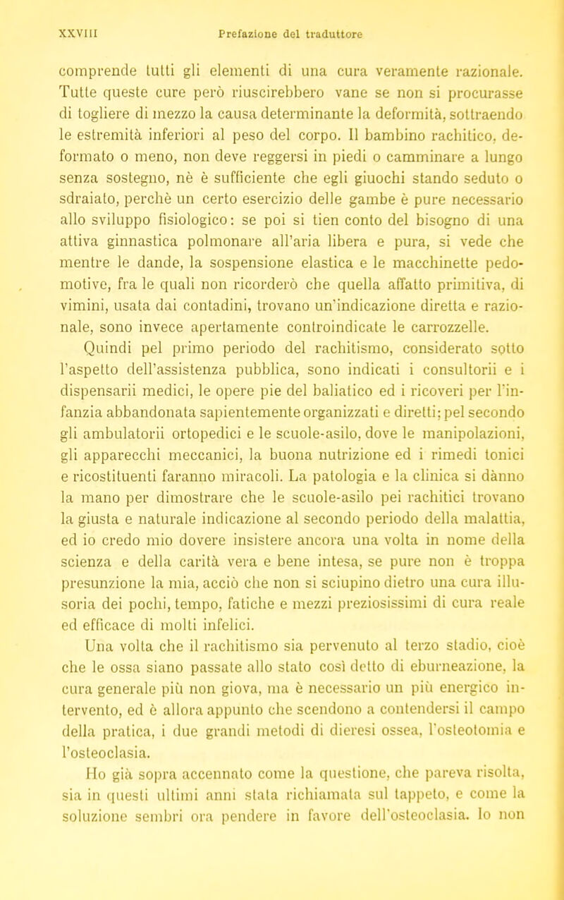 comprende tu Iti gli elementi di una cura veramente razionale. Tutte queste cure però riuscirebbero vane se non si procurasse di togliere di mezzo la causa determinante la deformità, sottraendo le estremità inferiori al peso del corpo. Il bambino rachitico, de- formato o meno, non deve reggersi in piedi o camminare a lungo senza sostegno, nè è sufficiente che egli giuochi stando seduto o sdraiato, perchè un certo esercizio delle gambe è pure necessario allo sviluppo fisiologico: se poi si tien conto del bisogno di una attiva ginnastica polmonare all'aria libera e pura, si vede che mentre le dande, la sospensione elastica e le macchinette pedo- motive, frale quali non ricorderò che quella affatto primitiva, di vimini, usata dai contadini, trovano un'indicazione diretta e razio- nale, sono invece apertamente controindicate le carrozzelle. Quindi pel primo periodo del rachitismo, considerato sotto l'aspetto dell'assistenza pubblica, sono indicati i consultorii e i dispensarli medici, le opere pie del baliatico ed i ricoveri per l'in- fanzia abbandonata sapientemente organizzati e diretti; pel secondo gli ambulatoci ortopedici e le scuole-asilo, dove le manipolazioni, gli apparecchi meccanici, la buona nutrizione ed i rimedi tonici e ricostituenti faranno miracoli. La patologia e la clinica si dànno la mano per dimostrare che le scuole-asilo pei rachitici trovano la giusta e naturale indicazione al secondo periodo della malattia, ed io credo mio dovere insistere ancora una volta in nome della scienza e della carità vera e bene intesa, se pure non è troppa presunzione la mia, acciò che non si sciupino dietro una cura illu- soria dei pochi, tempo, fatiche e mezzi preziosissimi di cura reale ed efficace di molti infelici. Una volta che il rachitismo sia pervenuto al terzo stadio, cioè che le ossa siano passate allo stato così detto di eburneazione, la cura generale più non giova, ma è necessario un più energico in- tervento, ed è allora appunto che scendono a contendersi il campo della pratica, i due grandi metodi di dieresi ossea, l'osteotomia e l'osteoclasia. Ho già sopra accennato come la questione, che pareva risolta, sia in questi ultimi anni stata richiamala sul tappeto, e come la soluzione sembri ora pendere in favore dell'osteoclasia. lo non