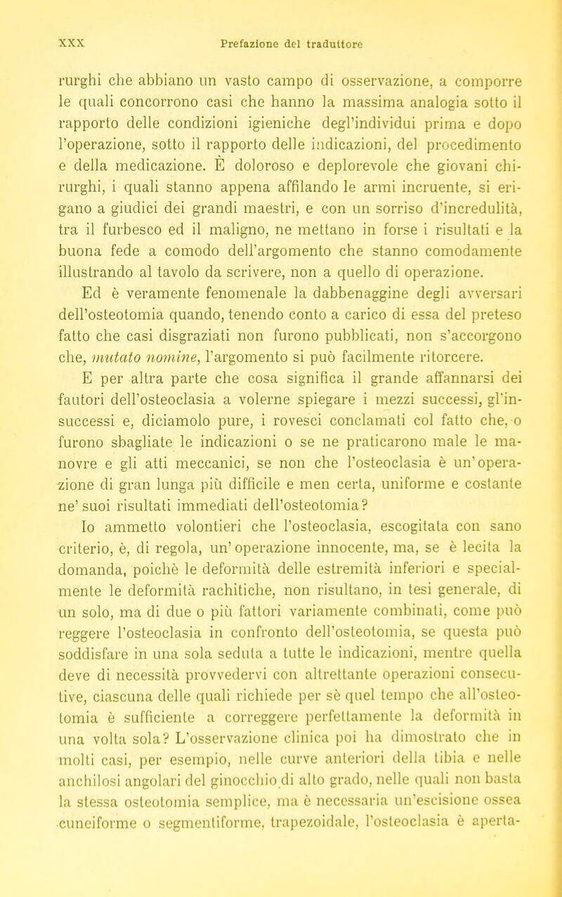 rurghi che abbiano un vasto campo di osservazione, a comporre le quali concorrono casi che hanno la massima analogia sotto il rapporto delle condizioni igieniche degl'individui prima e dopo l'operazione, sotto il rapporto delle indicazioni, del procedimento e della medicazione. E doloroso e deplorevole che giovani chi- rurghi, i quali stanno appena affilando le armi incruente, si eri- gano a giudici dei grandi maestri, e con un sorriso d'incredulità, tra il furbesco ed il maligno, ne mettano in forse i risultati e la buona fede a comodo dell'argomento che stanno comodamente illustrando al tavolo da scrivere, non a quello di operazione. Ed è veramente fenomenale la dabbenaggine degli avversari dell'osteotomia quando, tenendo conto a carico di essa del preteso fatto che casi disgraziati non furono pubblicati, non s'accorgono che, mutato nomine, l'argomento si può facilmente ritorcere. E per altra parte che cosa significa il grande affannarsi dei fautori dell'osteoclasia a volerne spiegare i mezzi successi, gl'in- successi e, diciamolo pure, i rovesci conclamati col fatto che, o furono sbagliate le indicazioni o se ne praticarono male le ma- novre e gli atti meccanici, se non che l'osteoclasia è un'opera- zione di gran lunga più difficile e men certa, uniforme e costante ne' suoi risultati immediati dell'osteotomia? Io ammetto volontieri che l'osteoclasia, escogitata con sano criterio, è, di regola, un'operazione innocente, ma, se è lecita la domanda, poiché le deformità delle estremità inferiori e special- mente le deformità rachitiche, non risultano, in tesi generale, di un solo, ma di due o più fattori variamente combinali, come può reggere l'osteoclasia in confronto dell'osteotomia, se questa può soddisfare in una sola seduta a tutte le indicazioni, mentre quella deve di necessità provvedervi con altrettante operazioni consecu- tive, ciascuna delle quali richiede per sè quel tempo che all'osteo- tomia è sufficiente a correggere perfettamente la deformità in una volta sola? L'osservazione clinica poi ha dimostrato che in molti casi, per esempio, nelle curve anteriori della tibia e nelle anchilosi angolari del ginocchio di alto grado, nelle quali non basta la stessa osteotomia semplice, ma è necessaria un'escisione ossea cuneiforme o segmenliforme, trapezoidale, l'osteoclasia è aperta-