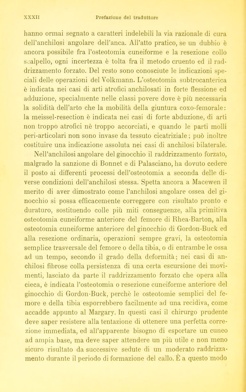 hanno ormai segnato a caratteri indelebili la via razionale di cura dell'anchilosi angolare dell'anca. All'atto pratico, se un dubbio è ancora possibile fra l'osteotomia cuneiforme e la resezione collo scalpello, ogni incertezza è tolta fra il metodo cruento ed il rad- drizzamento forzato. Del resto sono conosciute le indicazioni spe- ciali delle operazioni del Volkmann. L'osteotomia subtrocanterica è indicata nei casi di arti atrofici anchilosati in forte flessione ed adduzione, specialmente nelle classi povere dove è più necessaria la solidità dell'arto che la mobilità della giuntura coxo-femorale: la meissel-resection è indicata nei casi di forte abduzione, di arti non troppo atrofici nè troppo accorciati, e quando le parti molli peri-articolari non sono invase da tessuto cicatriziale ; può inoltre costituire una indicazione assoluta nei casi di anchilosi bilaterale. Nell'anchilosi angolare del ginocchio il raddrizzamento forzato, malgrado la sanzione di Bonnet e di Palasciano, ha dovuto cedere il posto ai differenti processi dell'osteotomia a seconda delle di- verse condizioni dell'anchilosi stessa. Spetta ancora a Macewen il merito di aver dimostrato come l'anchilosi angolare ossea del gi- nocchio si possa efficacemente correggere con risultato pronto e duraturo, sostituendo colle più miti conseguenze, alla primitiva osteotomia cuneiforme anteriore del femore di Rhea-Barton, alla osteotomia cuneiforme anteriore del ginocchio di Gordon-Buck ed alla resezione ordinaria, operazioni sempre gravi, la osteotomia semplice trasversale del femore o della tibia, o di entrambe le ossa ad un tempo, secondo il grado della deformità; nei casi di an- chilosi fibrose colla persistenza di una certa escursione dei movi- menti, lasciato da parte il raddrizzamento forzato che opera alla cieca, è indicala l'osteotomia o resezione cuneiforme anteriore del ginocchio di Gordon-Buck, perchè le osteotomie semplici del fe- more e della tibia esporrebbero facilmente ad una recidiva, come accadde appunto al Margary. In questi casi il chirurgo prudente deve saper resistere alla tentazione di ottenere una perfetta corre- zione immediata, ed all'apparente bisogno di esportare un cuneo ad ampia base, ma deve saper attendere un più utile e non meno sicuro risultato da successive sedute di un moderato raddrizza- mento durante il periodo di formazione del callo. E a questo modo