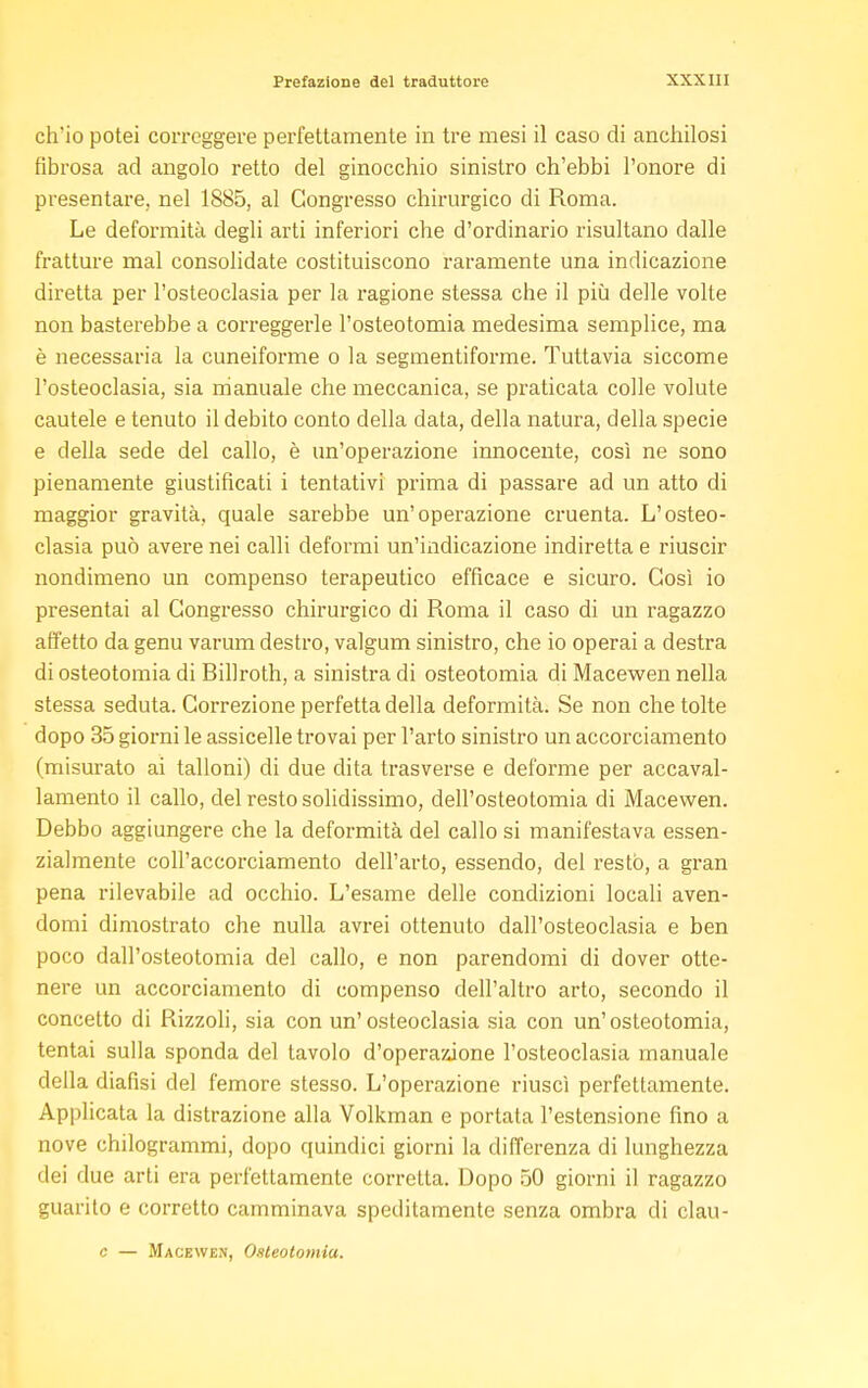 ch*io potei correggere perfettamente in tre mesi il caso di anchilosi fibrosa ad angolo retto del ginocchio sinistro ch'ebbi l'onore di presentare, nel 1885, al Congresso chirurgico di Roma. Le deformità degli arti inferiori che d'ordinario risultano dalle fratture mal consolidate costituiscono raramente una indicazione diretta per l'osteoclasia per la ragione stessa che il più delle volle non basterebbe a correggerle l'osteotomia medesima semplice, ma è necessaria la cuneiforme o la segmentiforme. Tuttavia siccome l'osteoclasia, sia manuale che meccanica, se praticata colle volute cautele e tenuto il debito conto della data, della natura, della specie e della sede del callo, è un'operazione innocente, così ne sono pienamente giustificati i tentativi prima di passare ad un atto di maggior gravità, quale sarebbe un'operazione cruenta. L'osteo- clasia può avere nei calli deformi un'indicazione indiretta e riuscir nondimeno un compenso terapeutico efficace e sicuro. Così io presentai al Congresso chirurgico di Roma il caso di un ragazzo affetto da genu varum destro, valgum sinistro, che io operai a destra di osteotomia di Billroth, a sinistra di osteotomia di Macewen nella stessa seduta. Correzione perfetta della deformità. Se non che tolte dopo 35 giorni le assicelle trovai per l'arto sinistro un accorciamento (misurato ai talloni) di due dita trasverse e deforme per accaval- lamento il callo, del resto solidissimo, dell'osteotomia di Macewen. Debbo aggiungere che la deformità del callo si manifestava essen- zialmente coll'accorciamento dell'arto, essendo, del restò, a gran pena rilevabile ad occhio. L'esame delle condizioni locali aven- domi dimostrato che nulla avrei ottenuto dall'osteoclasia e ben poco dall'osteotomia del callo, e non parendomi di dover otte- nere un accorciamento di compenso dell'altro arto, secondo il concetto di Rizzoli, sia con un'osteoclasia sia con un'osteotomia, tentai sulla sponda del tavolo d'operazione l'osteoclasia manuale della diafisi del femore stesso. L'operazione riuscì perfettamente. Applicata la distrazione alla Volkman e portata l'estensione fino a nove chilogrammi, dopo quindici giorni la differenza di lunghezza dei due arti era perfettamente corretta. Dopo 50 giorni il ragazzo guarito e corretto camminava speditamente senza ombra di clau- c — Macewen, Osteotomia.