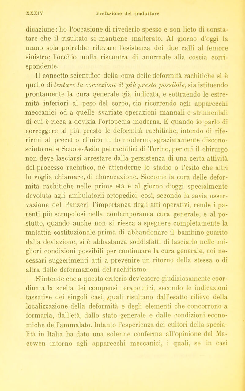 dicazione: ho l'occasione di rivederlo spesso e son lieto di consta- tare che il risultato si mantiene inalterato. Al giorno d'oggi la mano sola potrebbe rilevare l'esistenza dei due calli al femore sinistro; l'occhio nulla riscontra di anormale alla coscia corri- spondente. Il concetto scientifico della cura delle deformità rachitiche si è quello di tentare la correzione il più presto possibile, sia istituendo prontamente la cura generale già indicata, e sottraendo le estre- mità inferiori al peso del corpo, sia ricorrendo agli apparecchi meccanici od a quelle svariate operazioni manuali e strumentali di cui è ricca a dovizia l'ortopedia moderna. E quando io parlo di correggere al più presto le deformità rachitiche, intendo di rife- rirmi al precetto clinico tutto moderno, sgraziatamente discono- sciuto nelle Scuole-Asilo pei rachitici di Torino, per cui il chirurgo non deve lasciarsi arrestare dalla persistenza di una certa attività del processo rachitico, nè attenderne lo stadio o l'esito che altri lo voglia chiamare, di eburneazione. Siccome la cura delle defor- mità rachitiche nelle prime età è al giorno d'oggi specialmente devoluta agli ambulatorii ortopedici, così, secondo la savia osser- vazione del Panzeri, l'importanza degli atti operativi, rende i pa- renti più scrupolosi nella contemporanea cura generale, e al po- stutto, quando anche non si riesca a spegnere completamente la malattia costituzionale prima di abbandonare il bambino guarito dalla deviazione, si è abbastanza soddisfatti di lasciarlo nelle mi- gliori condizioni possibili per continuare la cura generale, coi ne- cessari suggerimenti atti a prevenire un ritorno della stessa o di altra delle deformazioni del rachitismo. S'intende che a questo criterio dev'essere giudiziosamente coor- dinata la scelta dei compensi terapeutici, secondo le indicazioni tassative dei singoli casi, .quali risultano dall'esatto rilievo della localizzazione della deformità e degli elementi che concorrono a formarla, dall'età, dallo stato generale e dalle condizioni econo- miche dell'ammalato. Intanto l'esperienza dei cultori della specia- lità in Italia ha dato una solenne conferma all'opinione del Ma- cewen intorno agli apparecchi meccanici, i quali, se in casi