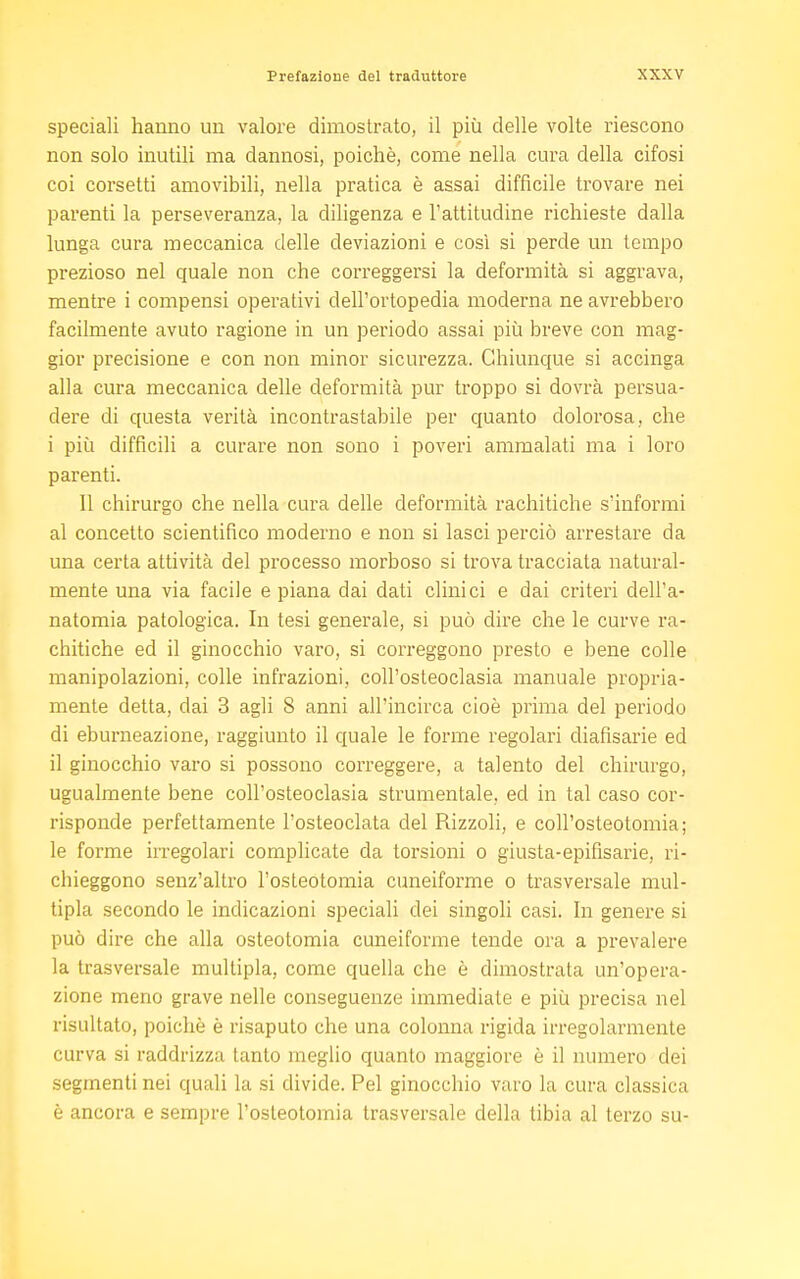 speciali hanno un valore dimostrato, il più delle volte riescono non solo inutili ma dannosi, poiché, come nella cura della cifosi coi corsetti amovibili, nella pratica è assai difficile trovare nei parenti la perseveranza, la diligenza e l'attitudine richieste dalla lunga cura meccanica delle deviazioni e così si perde un tempo prezioso nel quale non che correggersi la deformità si aggrava, mentre i compensi operativi dell'ortopedia moderna ne avrebbero facilmente avuto ragione in un periodo assai più breve con mag- gior precisione e con non minor sicurezza. Chiunque si accinga alla cura meccanica delle deformità pur troppo si dovrà persua- dere di questa verità incontrastabile per quanto dolorosa, che i più difficili a curare non sono i poveri ammalati ma i loro parenti. Il chirurgo che nella cura delle deformità rachitiche s'informi al concetto scientifico moderno e non si lasci perciò arrestare da una certa attività del processo morboso si trova tracciata natural- mente una via facile e piana dai dati clinici e dai criteri dell'a- natomia patologica. In tesi generale, si può dire che le curve ra- chitiche ed il ginocchio varo, si correggono presto e bene colle manipolazioni, colle infrazioni, coll'osteoclasia manuale propria- mente detta, dai 3 agli 8 anni all'incirca cioè prima del periodo di eburneazione, raggiunto il quale le forme regolari diafisarie ed il ginocchio varo si possono correggere, a talento del chirurgo, ugualmente bene coll'osteoclasia strumentale, ed in tal caso cor- risponde perfettamente l'osteoclata del Rizzoli, e coll'osteotomia; le forme irregolari complicate da torsioni o giusta-epifisarie, ri- chieggono senz'altro l'osteotomia cuneiforme o trasversale mul- tipla secondo le indicazioni speciali dei singoli casi. In genere si può dire che alla osteotomia cuneiforme tende ora a prevalere la trasversale multipla, come quella che è dimostrata un'opera- zione meno grave nelle conseguenze immediate e più precisa nel risultato, poiché è risaputo che una colonna rigida irregolarmente curva si raddrizza tanto meglio quanto maggiore è il numero dei segmenti nei quali la si divide. Pel ginocchio varo la cura classica è ancora e sempre l'osteotomia trasversale della tibia al terzo su-