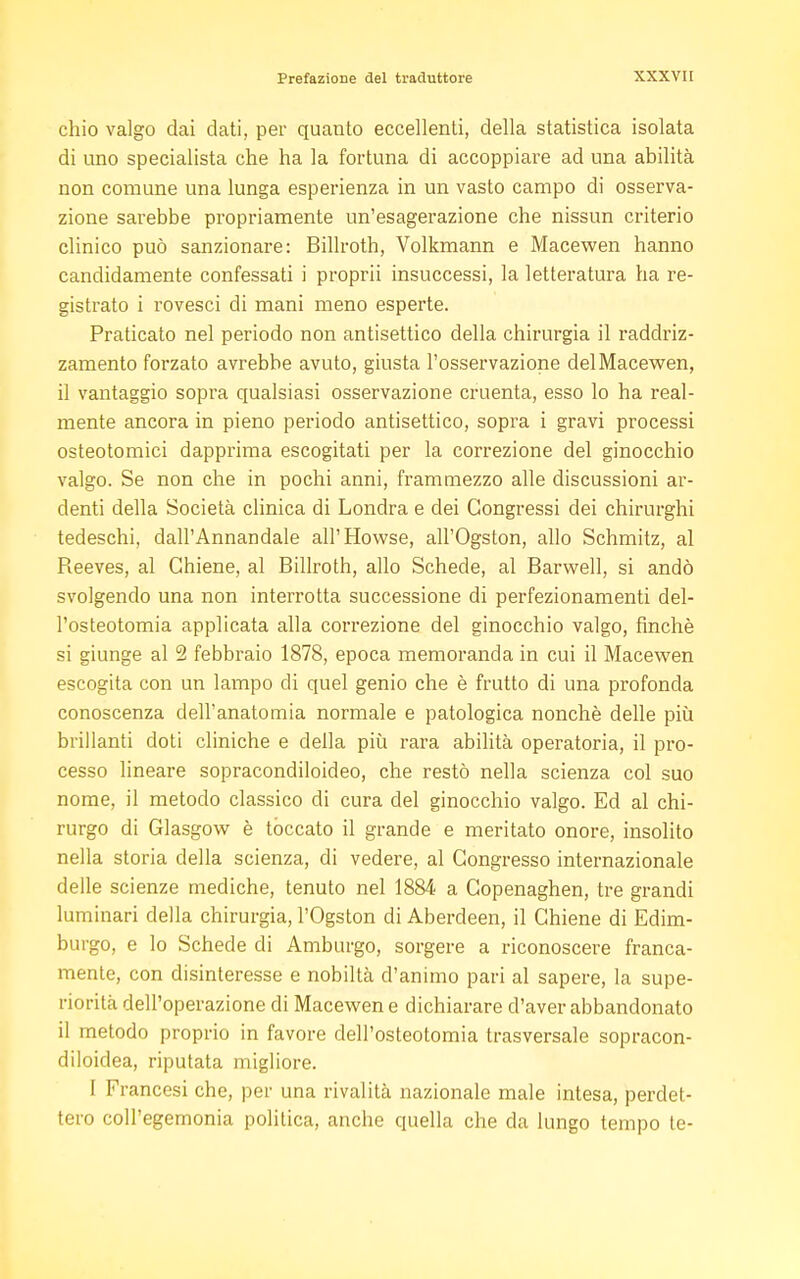 chio valgo dai dati, per quanto eccellenti, della statistica isolata di uno specialista che ha la fortuna di accoppiare ad una abilità non comune una lunga esperienza in un vasto campo di osserva- zione sarebbe propriamente un'esagerazione che nissun criterio clinico può sanzionare: Billroth, Volkmann e Macewen hanno candidamente confessati i proprii insuccessi, la letteratura ha re- gistrato i rovesci di mani meno esperte. Praticato nel periodo non antisettico della chirurgia il raddriz- zamento forzato avrebbe avuto, giusta l'osservazione del Macewen, il vantaggio sopra qualsiasi osservazione cruenta, esso lo ha real- mente ancora in pieno periodo antisettico, sopra i gravi processi osteotomici dapprima escogitati per la correzione del ginocchio valgo. Se non che in pochi anni, frammezzo alle discussioni ar- denti della Società clinica di Londra e dei Congressi dei chirurghi tedeschi, dall'Annandale all'Howse, all'Ogston, allo Schmitz, al Reeves, al Chiene, al Billroth, allo Schede, al Barwell, si andò svolgendo una non interrotta successione di perfezionamenti del- l'osteotomia applicata alla correzione del ginocchio valgo, finché si giunge al 2 febbraio 1878, epoca memoranda in cui il Macewen escogita con un lampo di quel genio che è frutto di una profonda conoscenza dell'anatomia normale e patologica nonché delle più brillanti doti cliniche e della più rara abilità operatoria, il pro- cesso lineare sopracondiloideo, che restò nella scienza col suo nome, il metodo classico di cura del ginocchio valgo. Ed al chi- rurgo di Glasgow è toccato il grande e meritato onore, insolito nella storia della scienza, di vedere, al Congresso internazionale delle scienze mediche, tenuto nel 1884 a Copenaghen, tre grandi luminari della chirurgia, l'Ogston di Aberdeen, il Chiene di Edim- burgo, e lo Schede di Amburgo, sorgere a riconoscere franca- mente, con disinteresse e nobiltà d'animo pari al sapere, la supe- riorità dell'operazione di Macewen e dichiarare d'aver abbandonato il metodo proprio in favore dell'osteotomia trasversale sopracon- diloidea, riputata migliore. I Francesi che, per una rivalità nazionale male intesa, perdet- tero coll'egemonia politica, anche quella che da lungo tempo te-