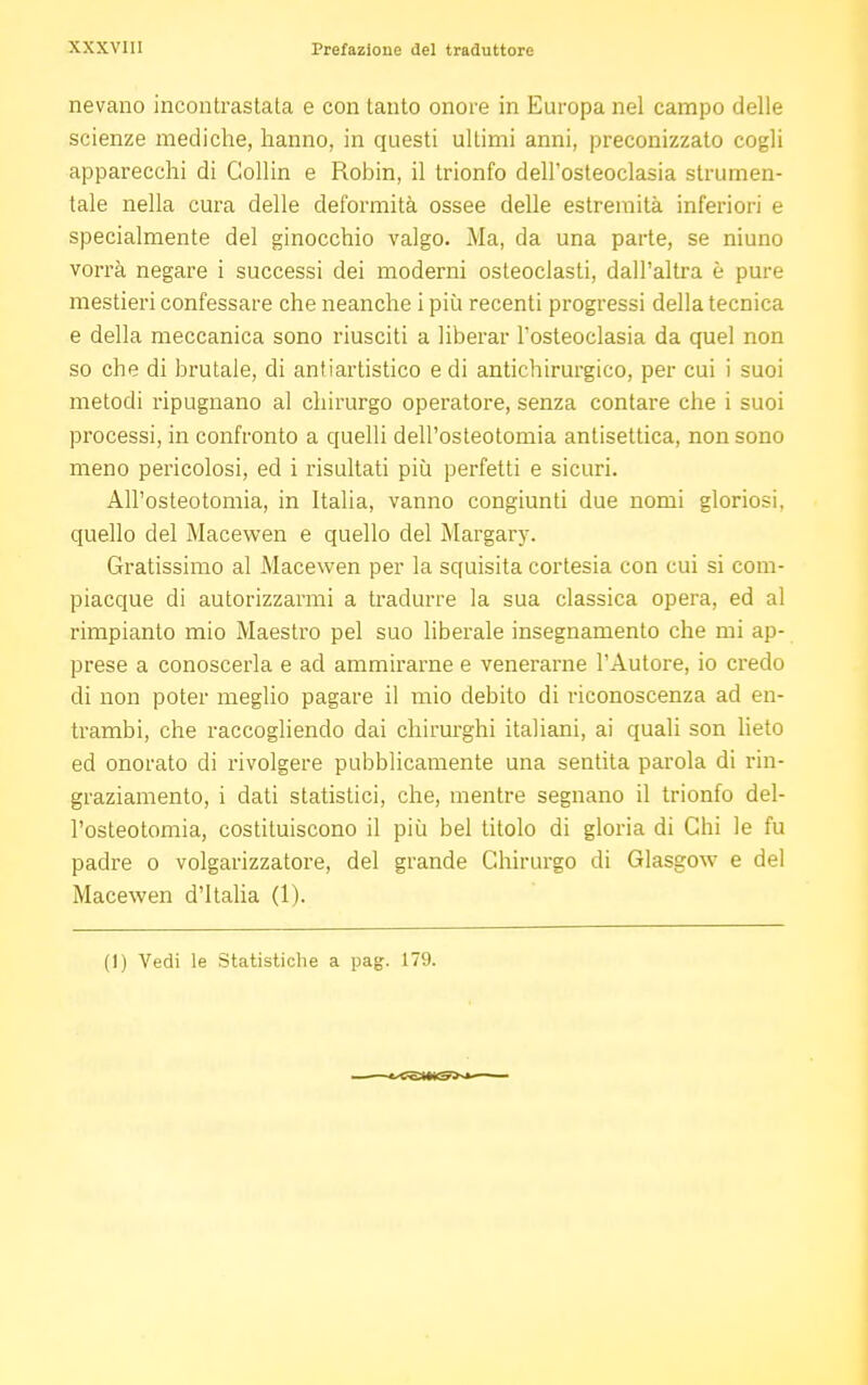 nevano incontrastata e con tanto onore in Europa nel campo delle scienze mediche, hanno, in questi ultimi anni, preconizzato cogli apparecchi di Gollin e Robin, il trionfo dell'osteoclasia strumen- tale nella cura delle deformità ossee delle estremità inferiori e specialmente del ginocchio valgo. Ma, da una parte, se niuno vorrà negare i successi dei moderni osteoclasti, dall'altra è pure mestieri confessare che neanche i più recenti progressi della tecnica e della meccanica sono riusciti a liberar Tosteoclasia da quel non so che di brutale, di antiartistico e di antichirurgico, per cui i suoi metodi ripugnano al chirurgo operatore, senza contare che i suoi processi, in confronto a quelli dell'osteotomia antisettica, non sono meno pericolosi, ed i risultati più perfetti e sicuri. All'osteotomia, in Italia, vanno congiunti due nomi gloriosi, quello del Macewen e quello del Margary. Gratissimo al Macewen per la squisita cortesia con cui si com- piacque di autorizzarmi a tradurre la sua classica opera, ed al rimpianto mio Maestro pel suo liberale insegnamento che mi ap- prese a conoscerla e ad ammirarne e venerarne l'Autore, io credo di non poter meglio pagare il mio debito di riconoscenza ad en- trambi, che raccogliendo dai chirurghi italiani, ai quali son lieto ed onorato di rivolgere pubblicamente una sentita parola di rin- graziamento, i dati statistici, che, mentre segnano il trionfo del- l'osteotomia, costituiscono il più bel titolo di gloria di Chi le fu padre o volgarizzatore, del grande Chirurgo di Glasgow e del Macewen d'Italia (1). (1) Vedi le Statistiche a pag. 179.