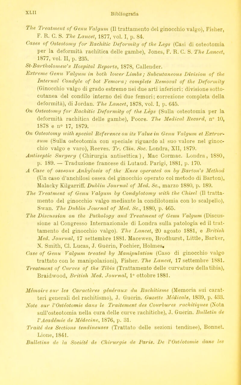 The Treatment of Genu Valgum (Il trattamento del ginocchio valgo), Fisher, F. R. G. S. The Lancet, 1877, vol. I, p. 84. Case,? of Osteotomy for Rachitic Deformity of the Legs (Casi di osteotomia per la deformità rachitica delle gambe), Jones, F. R. C. S. The Lancet, 1877, vol. II, p. 235. St-Bartholomew's Hospital Reports, 1878, Gallender. Extreme Genu Valgum in both lower Limbs ; Subcutaneous Division of the Internal Condyle of bot Femora; complete Removal of the Deformity (Ginocchio valgo di grado estremo nei due arti inferiori: divisione sotto- cutanea del condilo interno dei due femori; correzione completa della deformità), di Jordan. The Lancet, 1878, vol. I, p. 645. On Osteotomy for Rachitic Deformity of the Legs (Sulla osteotomia per la deformità rachitica delle gambe), Poore. The Medicai Record, n° 10, 187S e n» 17, 1879. On Osteotomy with special Reference on its Value in Genu Valgum et Extror- sum (Sulla osteotomia con speciale riguardo al suo valore nel ginoc- chio valgo e varo), Reeves. Tr. Clin. Soc. Londra, XII, 1879. Antiseptic Surgery (Chirurgia antisettica), Mac Cormac. Londra, 18S0, p. 189. — Traduzione francese di Lutaud. Parigi, 1881, p. 170. A Case of osseous Ankylosis of the Knee operated on by Barton,s Method (Un caso d'anchilosi ossea del ginocchio operato col metodo di Barton), Malacky Kilgarriff. Dublin Journal of Med. Sc., marzo 1880, p. 189. 'Hie Treatment of Genu Valgum by Condylotomy with the Chisel (Il tratta- mento del ginocchio valgo mediante la condilotomia con lo scalpello), Swan. The Dublin Journal of Med. Sc., 1880, p. 465. The Discussion on the Pathology and Treatment of Genu Valgimi (Discus- sione al Congresso Internazionale di Londra sulla patologia ed il trat- tamento del ginocchio valgo). The Lancet, 20 agosto 1881, e British Med. Journal, 17 settembre 1881. Macewen, Brodhurst, Little, Barker, N. Smith, CI. Lucas, J. Guériu, Fochier, Holmes, Case of Genu Valgum treated by Manipulation (Caso di ginocchio valgo trattato con le manipolazioni), Fisher. The Lancet, 17 settembre ISSI. Treatment of Curves of the Tibia (Trattamento delle curvature della tibia), Braidwood, British Med. Journal, 1° ottobre 1881. Ménwire sur les Caractères généraux du Rachitisme (Memoria sui carat- teri generali del rachitismo), J. Guérin. Gazette Medicale, 1839, p. 433. Note sur rOstéotomie dans le Traitement des Courbures rachitiques (Nota sull'osteotomia nella cura delle curve rachitiche), J. Guerin. Bulletin de VAcadémie de Médecine, 1876, p. 31. Traiti des Sections tendineuses (Trattato delle sezioni tendinee), Bonnet. Lione, 1841. Bulletins de la Sociélé de Chirurgie de Paris. De VOsti'otomie dans ÌM