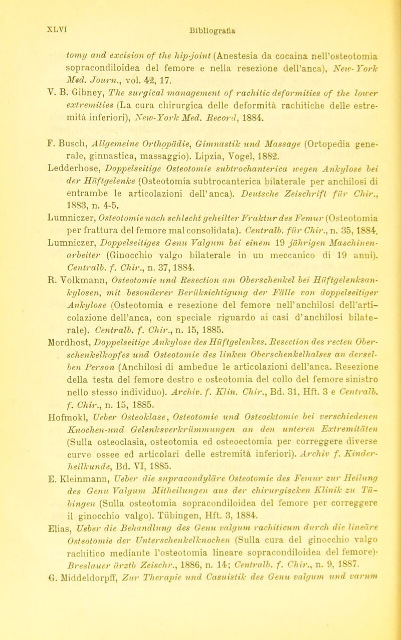 XL VI tomi/ and excision of the hip-joint (Anestesia da cocaina nell'osteotomia sopracondiloidea del femore e nella resezione dell'anca), Neu-York Med. Journ., voi. 42, 17. V. B. Gibney, The surgical management of rachitic deformities of the lower extremities (La cura chirurgica delle deformità rachitiche delle estre- mità inferiori), Xew-York Med. Record, 1884. F. Busch, Allgemeine Orthopiìdie, Gimnastik und Massage (Ortopedia gene- rale, ginnastica, massaggio). Lipzia, Vogel, 1882. Ledderhose, Doppelseitige Osteotomie subtrochanterica uegen Ankylose bei der Hiiftgelenke (Osteotomia subtrocanterica bilaterale per anchilosi di entrambe le articolazioni dell'anca). Deutsche Zeischrift fUr Chir., 1883, n. 4-5. Lumniczer, Osteotomie nach schlecht geheilter Fraktur des Femur (Osteotomia per frattura del femore mal consolidata). Ceutralb. fiir Chir., n. 35, 1884. Lumniczer, Doppelseitiges Genu Valgum bei einem 19 jdhrigen Maschinen- arbeiter (Ginocchio valgo bilaterale in un meccanico di 19 anni). Centralb. f. Chir., n. 37,1884. B. Volkmann, Osteotomie und Resection am Oberschenkel bei Hiiftgelenksan- kylosen, mit besonderer Beriiksichtigung der Falle von doppelseitiger Ankylose (Osteotomia e resezione del femore nell'anchilosi dell'arti- colazione dell'anca, con speciale riguardo ai casi d'anchilosi bilate- rale). Centralb. f. Chir., n. 15, 1885. Mordhost, Doppelseitige Ankylose des Hiiftgelenkes. Resection des recten Ober- schenkelknpfes und Osteotomie des linken Oberschenkelhalses an dersel- ben Person (Anchilosi di ambedue le articolazioni dell'anca. Besezione della testa del femore destro e osteotomia del collo del femore sinistro nello stesso individuo). Archiv. f. Klin. Chir., Bd. 31, Hft. 3 e Centralb. f. Chir., n. 15, 1885. Hofmokl, Ueber Osleoklase, Osteotomie und Osteoektomie bei verschiedenen Knochen-und Gelenksverkriimmungen an den unteren Ext rem ita ten (Sulla osteoclasia, osteotomia ed osteoectomia per correggere diverse curve ossee ed articolari delle estremità inferiori). Archiv f. Kinder- heilkunde, Bd. VI, 1885. E. Kleinmann, Ueber die supracondyliire Osteotomie des Femur ettr Hcilung des Genu Valgum Mithcilungen aus der chirurgiscken Klinik su Tu- bingen (Sulla osteotomia sopracondiloidea del femore per correggere il ginocchio valgo). Tubingen, Hft. 3, 1884. Elias, Ueber die Behandliing des Genu valgum rachiticum durch die lineare Osteotomie der Unlerschenkelknochen (Sulla cura del ginocchio valgo rachitico mediante l'osteotomia lineare sopracondiloidea del femore)- Breslauer iirztb Zeischr., 1886, n. 14; Centralb. f. Chir., n. 9, 1887. G. Middeldorpff, Zur Therapie und Casuistik des Genu valgum und varum